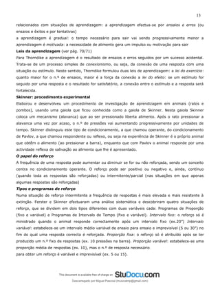 13
relacionados com situações de aprendizagem: a aprendizagem efectua-se por ensaios e erros (ou
ensaios e êxitos e por tentativas)
a aprendizagem é gradual: o tempo necessário para sair vai sendo progressivamente menor a
aprendizagem é motivada: a necessidade de alimento gera um impulso ou motivação para sair
Leis da aprendizagem (ver pág. 70/71)
Para Thorndike a aprendizagem é o resultado de ensaios e erros seguidos por um sucesso acidental.
Trata-se de um processo simples de conexionismo, ou seja, da conexão de uma resposta com uma
situação ou estímulo. Neste sentido, Thorndike formulou duas leis de aprendizagem: a lei do exercício:
quanto maior for o n.º de ensaios, maior é a força da conexão a lei do efeito: se um estímulo for
seguido por uma resposta e o resultado for satisfatório, a conexão entre o estímulo e a resposta será
fortalecida.
Skinner: procedimento experimental
Elaborou e desenvolveu um procedimento de investigação de aprendizagem em animais (ratos e
pombos), usando uma gaiola que ficou conhecida como a gaiola de Skinner. Nesta gaiola Skinner
coloca um mecanismo (alavanca) que ao ser pressionado liberta alimento. Após o rato pressionar a
alavanca uma vez por acaso, o n.º de pressões vai aumentando progressivamente por unidades de
tempo. Skinner distinguiu este tipo de condicionamento, a que chamou operante, do condicionamento
de Pavlov, a que chamou respondente ou reflexo, ou seja na experiência de Skinner é o próprio animal
que obtêm o alimento (ao pressionar a barra), enquanto que com Pavlov o animal responde por uma
actividade reflexa de salivação ao alimento que lhe é apresentado.
O papel do reforço
A frequência de uma resposta pode aumentar ou diminuir se for ou não reforçada, sendo um conceito
centra no condicionamento operante. O reforço pode ser positivo ou negativo e, ainda, contínuo
(quando toda as respostas são reforçadas) ou intermitente/parcial (nas situações em que apenas
algumas respostas são reforçadas)
Tipos e programas de reforço
Numa situação de reforço intermitente a frequência de respostas é mais elevada e mais resistente à
extinção. Ferster e Skinner efectuaram uma análise sistemática e descobriram quatro situações de
reforço, que se dividem em dois tipos diferentes com duas variáveis cada: Programas de Proporção
(fixo e variável) e Programas de Intervalo de Tempo (fixo e variável). Intervalo fixo: o reforço só é
ministrado quando o animal responde correctamente após um intervalo fixo (ex.20”) Intervalo
variável: estabelece-se um intervalo médio variável de ensaio para ensaio e imprevisível (5 ou 30”) no
fim do qual uma resposta correcta é reforçada. Proporção fixa: o reforço só é atribuído após se ter
produzido um n.º fixo de respostas (ex. 10 pressões na barra). Proporção variável: estabelece-se uma
proporção média de respostas (ex. 10), mas o n.º de resposta necessário
para obter um reforço é variável e imprevisível (ex. 5 ou 15).
Descarregado por Miguel Pascoal (musicalmp@gmail.com)
lOMoARcPSD|14779281
 
