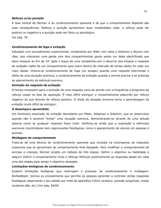 14
Reforço e/ou punição
A tese central de Skinner e do condicionamento operante é de que o comportamento depende das
suas consequências. Reforço e punição apresentam duas modalidades cada: o reforço pode ser
positivo ou negativo e a punição pode ser física ou psicológica.
Ver pág. 78
Condicionamento de fuga e evitação
Estudado num procedimento experimental, inicialmente por Miller com ratos e Solomon e Wynne com
cães, que colocaram uma gaiola com dois compartimentos iguais sendo um deles electrificado que
dava choques ao fim de 10” após o toque de uma campainha.com o decorrer dos ensaios a resposta
de evitação (salta de um compartimento para outro dentro do intervalo de tempo dado) foi cada vez
mais rápida. Chama-se condicionamento de fuga (ou escape) quando uma resposta interrompe o
efeito de uma situação aversiva; e condicionamento de evitação quando o animal previne e se antecipa
ao aparecimento do estímulo aversivo.
Extinção da resposta de evitação
O tempo necessário para a extinção de uma resposta varia de acordo com a frequência e programa de
reforço usado na fase de aquisição. É mais difícil extinguir o comportamento adquirido por reforço
negativo do que através de reforço positivo. O medo da situação aversiva torna a aprendizagem de
evitação muito difícil de extinguir.
O desamparo apreendido
Um fenómeno associado de evitação descoberto por Maier, Seligman e Solomon, que se desenvolve
quando não é possível "evitar" uma situação aversiva, demonstrando-se através de uma atitude
passiva como se qualquer resposta fosse inútil. Verificou-se ainda que a exposição a estímulos
aversivos incontroláveis tem repercussões fisiológicas, como o aparecimento de úlceras em pessoas e
animais.
Moldagem do comportamento
Trata-se de uma técnica do condicionamento operante que consiste na recompensa de respostas
ocasionais que se aproximam do comportamento final desejado. Para modificar o comportamento de
animais e crianças, Skinner propôs um método de três etapas: Definir o objectivo ou habilidade a
adquirir Definir o comportamento inicia a reforçar Reforçar positivamente as respostas dadas em cada
uma das etapas para atingir o objectivo desejado.
Limitações biológicas do condicionamento
Existem limitações biológicas que restringem o processo de condicionamento e moldagem.
Biofeedback: técnica ou procedimento que permite às pessoas aprender a controlar certas respostas
fisiológicas observando o seu estado por meio de aparelhos (ritmo cardíaco; pressão sanguínea; ondas
cerebrais alfa, etc.).Ver pág. 84/85
Descarregado por Miguel Pascoal (musicalmp@gmail.com)
lOMoARcPSD|14779281
 