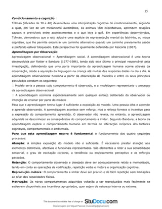 15
Condicionamento e cognição
Tolman (décadas de 30 e 40) desenvolveu uma interpretação cognitiva do condicionamento, segundo
a qual, em vez de um mecanismo automático, os animais têm expectativas, aprendem relações
causais e previsíveis entre acontecimentos e o que leva a quê. Em experiências desenvolvidas,
Tolman, demonstrou que o rato adquire uma espécie de representação mental do labirinto, ou mapa
cognitivo, que lhe permite encontrar um caminho alternativo quando um caminho previamente usado
e preferido estiver bloqueado. Esta perspectiva foi igualmente defendida por Rescorla (1967).
Aprendizagem por Observação
Aprendizagem observacional = Aprendizagem social. A aprendizagem observacional é uma teoria
desenvolvida por Rotter e Bandura (1977-1986), tendo sido este último o principal responsável pela
investigação, defendendo que uma parte importante da aprendizagem humana ocorre através da
observação, desde a aquisição da linguagem na criança até muitas das respostas dadas no dia a dia. A
aprendizagem observacional funciona a partir da observação de modelos e entre os seus principais
postulados constam os seguintes:
� Modelo seria a pessoa cujo comportamento é observado, e a modelagem representaria o processo
da aprendizagem observacional
� A aprendizagem ocorreria espontaneamente sem qualquer esforço deliberado do observador ou
intenção de ensinar por parte do modelo
Para que a aprendizagem tenha lugar é suficiente a exposição ao modelo. Uma pessoa olha e aprende
e aprende observando. A aprendizagem acontece sem reforço, mas o reforço fornece o incentivo para
a expressão do comportamento aprendido. O observador não revela, no entanto, a aprendizagem
adquirida se desconhecer as consequências do comportamento a imitar. Segundo Bandura, a teoria da
aprendizagem explica o comportamento humano em termos de interacção recíproca dos factores
cognitivos, comportamentais e ambientais.
Para que esta aprendizagem ocorra é fundamental o funcionamento dos quatro seguintes
processos:
Atenção: A simples exposição do modelo não é suficiente. É necessário prestar atenção aos
elementos distintivos, afectivos e funcionais representados. São elementos a reter a sua sensibilidade
sensorial, o grau de excitação corporal, a tendência ou enviesamento perceptivo e os reforços
passados.
Retenção: O comportamento observado e desejado deve ser adequadamente retido e memorizado,
tendo em conta as operações de codificação, repetição verba e motora e organização cognitiva.
Reprodução motora: O comportamento a imitar deve ser preciso e de fácil repetição sem limitações
ao nível das capacidades físicas.
Motivação: Os novos comportamentos adquiridos voltarão a ser reproduzidos mais facilmente se
estiverem disponíveis aos incentivos apropriados, quer sejam de natureza interna ou externa.
Descarregado por Miguel Pascoal (musicalmp@gmail.com)
lOMoARcPSD|14779281
 