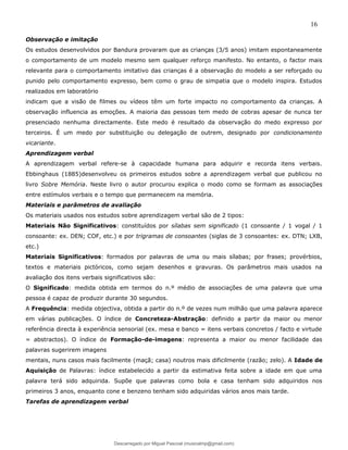 16
Observação e imitação
Os estudos desenvolvidos por Bandura provaram que as crianças (3/5 anos) imitam espontaneamente
o comportamento de um modelo mesmo sem qualquer reforço manifesto. No entanto, o factor mais
relevante para o comportamento imitativo das crianças é a observação do modelo a ser reforçado ou
punido pelo comportamento expresso, bem como o grau de simpatia que o modelo inspira. Estudos
realizados em laboratório
indicam que a visão de filmes ou vídeos têm um forte impacto no comportamento da crianças. A
observação influencia as emoções. A maioria das pessoas tem medo de cobras apesar de nunca ter
presenciado nenhuma directamente. Este medo é resultado da observação do medo expresso por
terceiros. É um medo por substituição ou delegação de outrem, designado por condicionamento
vicariante.
Aprendizagem verbal
A aprendizagem verbal refere-se à capacidade humana para adquirir e recorda itens verbais.
Ebbinghaus (1885)desenvolveu os primeiros estudos sobre a aprendizagem verbal que publicou no
livro Sobre Memória. Neste livro o autor procurou explica o modo como se formam as associações
entre estímulos verbais e o tempo que permanecem na memória.
Materiais e parâmetros de avaliação
Os materiais usados nos estudos sobre aprendizagem verbal são de 2 tipos:
Materiais Não Significativos: constituídos por sílabas sem significado (1 consoante / 1 vogal / 1
consoante: ex. DEN; COF, etc.) e por trigramas de consoantes (siglas de 3 consoantes: ex. DTN; LXB,
etc.)
Materiais Significativos: formados por palavras de uma ou mais sílabas; por frases; provérbios,
textos e materiais pictóricos, como sejam desenhos e gravuras. Os parâmetros mais usados na
avaliação dos itens verbais significativos são:
O Significado: medida obtida em termos do n.º médio de associações de uma palavra que uma
pessoa é capaz de produzir durante 30 segundos.
A Frequência: medida objectiva, obtida a partir do n.º de vezes num milhão que uma palavra aparece
em várias publicações. O índice de Concreteza-Abstração: definido a partir da maior ou menor
referência directa à experiência sensorial (ex. mesa e banco = itens verbais concretos / facto e virtude
= abstractos). O índice de Formação-de-imagens: representa a maior ou menor facilidade das
palavras sugerirem imagens
mentais, nuns casos mais facilmente (maçã; casa) noutros mais dificilmente (razão; zelo). A Idade de
Aquisição de Palavras: índice estabelecido a partir da estimativa feita sobre a idade em que uma
palavra terá sido adquirida. Supõe que palavras como bola e casa tenham sido adquiridos nos
primeiros 3 anos, enquanto cone e benzeno tenham sido adquiridas vários anos mais tarde.
Tarefas de aprendizagem verbal
Descarregado por Miguel Pascoal (musicalmp@gmail.com)
lOMoARcPSD|14779281
 
