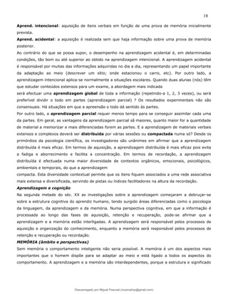 18
Aprend. intencional: aquisição de itens verbais em função de uma prova de memória inicialmente
prevista.
Aprend. acidental: a aquisição é realizada sem que haja informação sobre uma prova de memória
posterior.
Ao contrário do que se possa supor, o desempenho na aprendizagem acidental é, em determinadas
condições, tão bom ou até superior ao obtido na aprendizagem intencional. A aprendizagem acidental
é responsável por muitas das informações adquiridas no dia a dia, representando um papel importante
da adaptação ao meio (descrever um sítio; onde estacionou o carro, etc). Por outro lado, a
aprendizagem intencional aplica-se normalmente a situações escolares. Quando duas alunas (nós) têm
que estudar conteúdos extensos para um exame, a abordagem mais indicada
será efectuar uma aprendizagem global de toda a informação (repetindo-a 1, 2, 3 vezes), ou será
preferível dividir o todo em partes (aprendizagem parcial) ? Os resultados experimentais não são
consensuais. Há situações em que a apreensão o todo dá sentido às partes.
Por outro lado, a aprendizagem parcial requer menos tempo para se conseguir assimilar cada uma
da partes. Em geral, as vantagens da aprendizagem parcial sã maiores, quanto maior for a quantidade
de material a memorizar e mais diferenciadas forem as partes. E a aprendizagem de materiais verbais
extensos e complexos deverá ser distribuída por várias sessões ou compactada numa só? Desde os
primórdios da psicologia científica, os investigadores são unânimes em afirmar que a aprendizagem
distribuída é mais eficaz. Em termos de aquisição, a aprendizagem distribuída é mais eficaz pois evita
a fadiga e aborrecimento e facilita a concentração. Em termos de recordação, a aprendizagem
distribuída é efectuada numa maior diversidade de contextos orgânicos, emocionais, psicológicos,
ambientais e temporais, do que a aprendizagem
compacta. Esta diversidade contextual permite que os itens fiquem associados a uma rede associativa
mais extensa e diversificada, servindo de pistas ou índices facilitadores na altura da recordação.
Aprendizagem e cognição
Na segunda metade do séc. XX as investigações sobre a aprendizagem começaram a debruçar-se
sobre a estrutura cognitiva do aprendiz humano, tendo surgido áreas diferenciadas como o psicologia
da linguagem, da aprendizagem e da memória. Numa perspectiva cognitiva, em que a informação é
processada ao longo das fases de aquisição, retenção e recuperação, pode-se afirmar que a
aprendizagem e a memória estão interligadas. A aprendizagem será responsável pelos processos de
aquisição e organização do conhecimento, enquanto a memória será responsável pelos processos de
retenção e recuperação ou recordação.
MEMÓRIA (âmbito e perspectivas)
Sem memória o comportamento inteligente não seria possível. A memória é um dos aspectos mais
importantes que o homem dispõe para se adaptar ao meio e está ligado a todos os aspectos do
comportamento. A aprendizagem e a memória são interdependentes, porque a estrutura e significado
Descarregado por Miguel Pascoal (musicalmp@gmail.com)
lOMoARcPSD|14779281
 