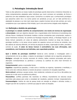 1. Psicologia: Introdução Geral
Todos os dias aplicamos as nossas noções de psicologia quando observamos e tentamos interpretar os
vários comportamentos adoptados pelos indivíduos que vivem connosco em sociedade, de forma a
podermos com eles estabelecer laços sociais. Concluímos no entanto que o conhecimento psicológico
que possuímos sobre nós e os outros parece ser paradoxal, já que, por um lado permite-nos a
adaptação às pessoas e ao meio (sem esses laços a espécie humana teria já sido extinta), por outro,
constatamos que o que sabemos é tão limitado, que é uma sorte termos chegado onde chegámos.
1.1 Definição e âmbito da psicologia
A psicologia é o estudo científico do comportamento e da mente em termos de organização
e diversidade e tem por objectivo descobrir leis e regularidades entre fenómenos (à semelhança das
ciências físicas e biológicas) formulando modelos e teorias consistentes para compreender, explicar e
prever fenómenos humanos. Ao contrário da Psicologia enquanto ciência, a Psicologia Popular ou de
Senso Comum apresenta um corpo de saberes praticamente imutável ao longo dos tempos. A
psicologia científica e a do senso comum podem ter aspectos comuns em termos de conteúdo, mas
são saberes de natureza diferente, em termos de pesquisa de dados, organização do saber, previsão e
controlo da acção. O saber do Senso Comum é contraditório nas suas afirmações, sem
consistência, com fronteiras mal definidas, sem capacidade preditiva.
.
Qual o âmbito da psicologia científica? Dando-se como exemplo a investigação sobre o
comportamento de ira ou cólera
ira ou cólera, o objecto da psicologia é analisado sob as seguintes perspectivas:
Biológica: activação de circuitos neuronais do cérebro; lesões cerebrais provocadas pelo parto;
alterações cromossomáticas ou genéticas e presença ou ausência de certo nível hormonal no
organismo.
Comportamental: gestos e expressões faciais.
Cognitiva: experiências passadas, o modo como o indivíduo as organiza, representa e manifesta; a
forma como tais vivências afectam a maneira de pensar e raciocinar em situações específicas.
Sócio-cultural: pertença a grupos sociais, meio residencial, contextos em que há ou não público (os
acessos de ira são raros na ausência de público).
Psicanalítica: conflitos parentais não resolvidos na infância; traumatismos de natureza sexual
reprimidos pela pessoa para evitar a ansiedade daí resultante, podendo irromper inesperadamente.
Fenomenológica: história de vida da pessoa tendo em atenção os ultrajes e afrontas vividos; a
imagem que tem de si própria e o controlo que julga ter sobre as situações.
Descarregado por Miguel Pascoal (musicalmp@gmail.com)
lOMoARcPSD|14779281
 