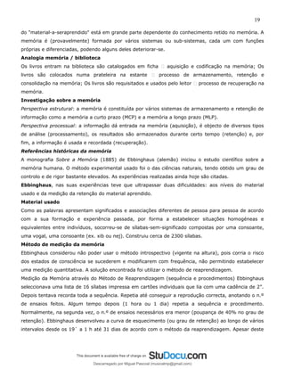 19
do "material-a-seraprendido" está em grande parte dependente do conhecimento retido no memória. A
memória é (provavelmente) formada por vários sistemas ou sub-sistemas, cada um com funções
próprias e diferenciadas, podendo alguns deles deteriorar-se.
Analogia memória / biblioteca
Os livros entram na biblioteca são catalogados em ficha � aquisição e codificação na memória; Os
livros são colocados numa prateleira na estante � processo de armazenamento, retenção e
consolidação na memória; Os livros são requisitados e usados pelo leitor � processo de recuperação na
memória.
Investigação sobre a memória
Perspectiva estrutural: a memória é constituída por vários sistemas de armazenamento e retenção de
informação como a memória a curto prazo (MCP) e a memória a longo prazo (MLP).
Perspectiva processual: a informação dá entrada na memória (aquisição), é objecto de diversos tipos
de análise (processamento), os resultados são armazenados durante certo tempo (retenção) e, por
fim, a informação é usada e recordada (recuperação).
Referências históricas da memória
A monografia Sobre a Memória (1885) de Ebbinghaus (alemão) iniciou o estudo científico sobre a
memória humana. O método experimental usado foi o das ciências naturais, tendo obtido um grau de
controlo e de rigor bastante elevados. As experiências realizadas ainda hoje são citadas.
Ebbinghaus, nas suas experiências teve que ultrapassar duas dificuldades: aos níveis do material
usado e da medição da retenção do material aprendido.
Material usado
Como as palavras apresentam significados e associações diferentes de pessoa para pessoa de acordo
com a sua formação e experiência passada, por forma a estabelecer situações homogéneas e
equivalentes entre indivíduos, socorreu-se de sílabas-sem-significado compostas por uma consoante,
uma vogal, uma consoante (ex. xib ou nej). Construiu cerca de 2300 sílabas.
Método de medição da memória
Ebbinghaus considerou não poder usar o método introspectivo (vigente na altura), pois corria o risco
dos estados de consciência se sucederem e modificarem com frequência, não permitindo estabelecer
uma medição quantitativa. A solução encontrada foi utilizar o método de reaprendizagem.
Medição da Memória através do Método de Reaprendizagem (sequência e procedimentos) Ebbinghaus
seleccionava uma lista de 16 sílabas impressa em cartões individuais que lia com uma cadência de 2”.
Depois tentava recorda toda a sequência. Repetia até conseguir a reprodução correcta, anotando o n.º
de ensaios feitos. Algum tempo depois (1 hora ou 1 dia) repetia a sequência e procedimento.
Normalmente, na segunda vez, o n.º de ensaios necessários era menor (poupança de 40% no grau de
retenção). Ebbinghaus desenvolveu a curva de esquecimento (ou grau de retenção) ao longo de vários
intervalos desde os 19` a 1 h até 31 dias de acordo com o método da reaprendizagem. Apesar deste
Descarregado por Miguel Pascoal (musicalmp@gmail.com)
lOMoARcPSD|14779281
 