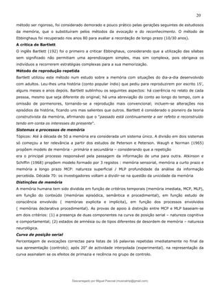 20
método ser rigoroso, foi considerado demorado e pouco prático pelas gerações seguintes de estudiosos
da memória, que o substituíram pelos métodos da evocação e do reconhecimento. O método de
Ebbinghaus foi recuperado nos anos 80 para avaliar a recordação de longo prazo (10/30 anos).
A critica de Bartlett
O inglês Bartlett (192) foi o primeiro a criticar Ebbinghaus, considerando que a utilização das sílabas
sem significado não permitiam uma aprendizagem simples, mas sim complexa, pois obrigava os
indivíduos a recorrerem estratégias complexas para a sua memorização.
Método de reprodução repetida
Bartlett utilizou este método num estudo sobre a memória com situações do dia-a-dia desenvolvido
com adultos. Leu-lhes uma história (conto popular índio) que pediu para reproduzirem por escrito 15’,
alguns meses e anos depois. Bartlett sublinhou os seguintes aspectos: há coerência no relato de cada
pessoa, mesmo que seja diferente do original; há uma abreviação do conto ao longo do tempo, com a
omissão de pormenores, tornando-se a reprodução mais convencional; incluem-se alterações nos
episódios da história, ficando uns mas salientes que outros. Bartlett é considerado o pioneiro da teoria
construtivista da memória, afirmando que o "passado está continuamente a ser refeito e reconstruído
tendo em conta os interesses do presente".
Sistemas e processos de memória
Tópicos: Até à década de 50 a memória era considerada um sistema único. A divisão em dois sistemas
só começou a ter relevância a partir dos estudos de Peterson e Peterson. Waugh e Norman (1965)
propõem modelo de memória - primária e secundária – considerando que a repetição
era o principal processo responsável pela passagem da informação de uma para outra. Atkinson e
Schiffin (1968) propõem modelo formado por 3 registos : memória sensorial, memória a curto prazo e
memória a longo prazo MCP: natureza superficial / MLP profundidade da análise da informação
percebida. Década 70: os investigadores voltam a dividir-se na questão da unicidade da memória
Distinções de memória
A memória humana tem sido dividida em função de critérios temporais (memória imediata, MCP, MLP),
em função do conteúdo (memórias episódica, semântica e procedimental), em função estudo de
consciência envolvido ( memórias explicita e implícita), em função dos processos envolvidos
( memórias declarativa procedimental). As provas de apoio à distinção entre MCP e MLP baseiam-se
em dois critérios: (1) a presença de duas componentes na curva de posição serial – natureza cognitiva
e comportamental; (2) estados de amnésia ou de tipos diferentes de desordem de memória – natureza
neurológica.
Curva de posição serial
Percentagem de evocações correctas para listas de 16 palavras repetidas imediatamente no final da
sua apresentação (controlo); após 20” de actividade interpolada (experimental). na representação da
curva assinalam se os efeitos de primazia e recência no grupo de controlo.
Descarregado por Miguel Pascoal (musicalmp@gmail.com)
lOMoARcPSD|14779281
 