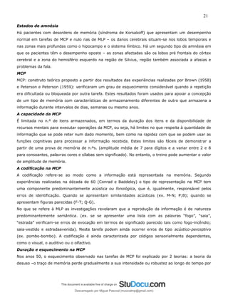 21
Estados de amnésia
Há pacientes com desordens de memória (síndroma de Korsakoff) que apresentam um desempenho
normal em tarefas de MCP e nulo nas de MLP – os danos cerebrais situam-se nos lobos temporais e
nas zonas mais profundas como o hipocampo e o sistema límbico. Há um segundo tipo de amnésia em
que os pacientes têm o desempenho oposto – as zonas afectadas são os lobos pré frontais do córtex
cerebral e a zona do hemisfério esquerdo na região de Silvius, região também associada a afasias e
problemas da fala.
MCP
MCP: construto teórico proposto a partir dos resultados das experiências realizadas por Brown (1958)
e Peterson e Peterson (1959): verificaram um grau de esquecimento considerável quando a repetição
era dificultada ou bloqueada por outra tarefa. Estes resultados foram usados para apoiar a concepção
de um tipo de memória com características de armazenamento diferentes de outro que armazena a
informação durante intervalos de dias, semanas ou mesmo anos.
A capacidade da MCP
É limitada no n.º de itens armazenados, em termos da duração dos itens e da disponibilidade de
recursos mentais para executar operações da MCP, ou seja, há limites no que respeita à quantidade de
informação que se pode reter num dado momento, bem como na rapidez com que se podem usar as
funções cognitivas para processar a informação recebida. Estes limites são fáceis de demonstrar a
partir de uma prova de memória de n.ºs. (amplitude média de 7 para dígitos e a variar entre 2 e 8
para consoantes, palavras cores e sílabas sem significado). No entanto, o treino pode aumentar o valor
de amplitude de memória.
A codificação na MCP
A codificação refere-se ao modo como a informação está representada na memória. Segundo
experiências realizadas na década de 60 (Conrad e Baddeley) o tipo de representação na MCP tem
uma componente predominantemente acústica ou fonológica, que é, igualmente, responsável pelos
erros de identificação. Quando se apresentam similaridades acústicas (ex. M-N; P;B); quando se
apresentam figuras parecidas (F-T; Q-G).
No que se refere à MLP as investigações revelaram que a reprodução da informação é de natureza
predominantemente semântica. (ex. se se apresentar uma lista com as palavras “fogo”, “saia”,
“estrada” verificam-se erros de evocação em termos de significado parecido tais como fogo-incêndio;
saia-vestido e estradaavenida). Nesta tarefa podem ainda ocorrer erros de tipo acústico-perceptivo
(ex. pombo-bombo). A codificação é ainda caracterizada por códigos sensorialmente dependentes,
como o visual, o auditivo ou o olfactivo.
Duração e esquecimento na MCP
Nos anos 50, o esquecimento observado nas tarefas de MCP foi explicado por 2 teorias: a teoria do
desuso –o traço de memória perde gradualmente a sua intensidade ou robustez ao longo do tempo por
Descarregado por Miguel Pascoal (musicalmp@gmail.com)
lOMoARcPSD|14779281
 