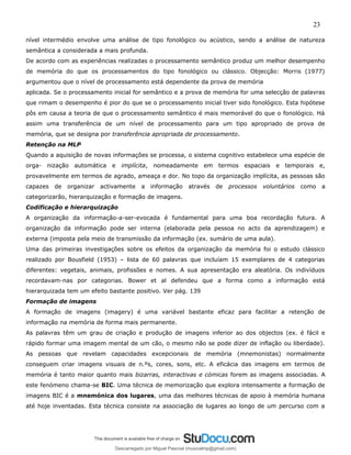 23
nível intermédio envolve uma análise de tipo fonológico ou acústico, sendo a análise de natureza
semântica a considerada a mais profunda.
De acordo com as experiências realizadas o processamento semântico produz um melhor desempenho
de memória do que os processamentos do tipo fonológico ou clássico. Objecção: Morris (1977)
argumentou que o nível de processamento está dependente da prova de memória
aplicada. Se o processamento inicial for semântico e a prova de memória for uma selecção de palavras
que rimam o desempenho é pior do que se o processamento inicial tiver sido fonológico. Esta hipótese
pôs em causa a teoria de que o processamento semântico é mais memorável do que o fonológico. Há
assim uma transferência de um nível de processamento para um tipo apropriado de prova de
memória, que se designa por transferência apropriada de processamento.
Retenção na MLP
Quando a aquisição de novas informações se processa, o sistema cognitivo estabelece uma espécie de
orga- nização automática e implícita, nomeadamente em termos espaciais e temporais e,
provavelmente em termos de agrado, ameaça e dor. No topo da organização implícita, as pessoas são
capazes de organizar activamente a informação através de processos voluntários como a
categorizarão, hierarquização e formação de imagens.
Codificação e hierarquização
A organização da informação-a-ser-evocada é fundamental para uma boa recordação futura. A
organização da informação pode ser interna (elaborada pela pessoa no acto da aprendizagem) e
externa (imposta pela meio de transmissão da informação (ex. sumário de uma aula).
Uma das primeiras investigações sobre os efeitos da organização da memória foi o estudo clássico
realizado por Bousfield (1953) – lista de 60 palavras que incluíam 15 exemplares de 4 categorias
diferentes: vegetais, animais, profissões e nomes. A sua apresentação era aleatória. Os indivíduos
recordavam-nas por categorias. Bower et al defendeu que a forma como a informação está
hierarquizada tem um efeito bastante positivo. Ver pág. 139
Formação de imagens
A formação de imagens (imagery) é uma variável bastante eficaz para facilitar a retenção de
informação na memória de forma mais permanente.
As palavras têm um grau de criação e produção de imagens inferior ao dos objectos (ex. é fácil e
rápido formar uma imagem mental de um cão, o mesmo não se pode dizer de inflação ou liberdade).
As pessoas que revelam capacidades excepcionais de memória (mnemonistas) normalmente
conseguem criar imagens visuais de n.ºs, cores, sons, etc. A eficácia das imagens em termos de
memória é tanto maior quanto mais bizarras, interactivas e cómicas forem as imagens associadas. A
este fenómeno chama-se BIC. Uma técnica de memorização que explora intensamente a formação de
imagens BIC é a mnemónica dos lugares, uma das melhores técnicas de apoio à memória humana
até hoje inventadas. Esta técnica consiste na associação de lugares ao longo de um percurso com a
Descarregado por Miguel Pascoal (musicalmp@gmail.com)
lOMoARcPSD|14779281
 