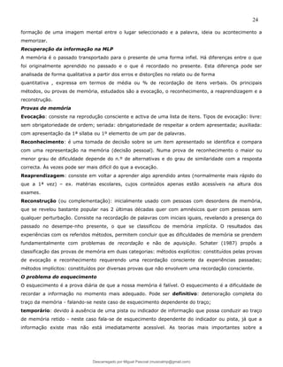 24
formação de uma imagem mental entre o lugar seleccionado e a palavra, ideia ou acontecimento a
memorizar.
Recuperação da informação na MLP
A memória é o passado transportado para o presente de uma forma infiel. Há diferenças entre o que
foi originalmente aprendido no passado e o que é recordado no presente. Esta diferença pode ser
analisada de forma qualitativa a partir dos erros e distorções no relato ou de forma
quantitativa , expressa em termos de média ou % de recordação de itens verbais. Os principais
métodos, ou provas de memória, estudados são a evocação, o reconhecimento, a reaprendizagem e a
reconstrução.
Provas de memória
Evocação: consiste na reprodução consciente e activa de uma lista de itens. Tipos de evocação: livre:
sem obrigatoriedade de ordem; seriada: obrigatoriedade de respeitar a ordem apresentada; auxiliada:
com apresentação da 1ª sílaba ou 1º elemento de um par de palavras.
Reconhecimento: é uma tomada de decisão sobre se um item apresentado se identifica e compara
com uma representação na memória (decisão pessoal). Numa prova de reconhecimento o maior ou
menor grau de dificuldade depende do n.º de alternativas e do grau de similaridade com a resposta
correcta. Às vezes pode ser mais difícil do que a evocação.
Reaprendizagem: consiste em voltar a aprender algo aprendido antes (normalmente mais rápido do
que a 1ª vez) – ex. matérias escolares, cujos conteúdos apenas estão acessíveis na altura dos
exames.
Reconstrução (ou complementação): inicialmente usado com pessoas com desordens de memória,
que se revelou bastante popular nas 2 últimas décadas quer com amnésicos quer com pessoas sem
qualquer perturbação. Consiste na recordação de palavras com iniciais iguais, revelando a presença do
passado no desempe-nho presente, o que se classificou de memória implícita. O resultados das
experiências com os referidos métodos, permitem concluir que as dificuldades de memória se prendem
fundamentalmente com problemas de recordação e não de aquisição. Schater (1987) propôs a
classificação das provas de memória em duas categorias: métodos explícitos: constituídos pelas provas
de evocação e reconhecimento requerendo uma recordação consciente da experiências passadas;
métodos implícitos: constituídos por diversas provas que não envolvem uma recordação consciente.
O problema do esquecimento
O esquecimento é a prova diária de que a nossa memória é falível. O esquecimento é a dificuldade de
recordar a informação no momento mais adequado. Pode ser definitivo: deterioração completa do
traço da memória - falando-se neste caso de esquecimento dependente do traço;
temporário: devido à ausência de uma pista ou indicador de informação que possa conduzir ao traço
de memória retido - neste caso fala-se de esquecimento dependente do indicador ou pista, já que a
informação existe mas não está imediatamente acessível. As teorias mais importantes sobre a
Descarregado por Miguel Pascoal (musicalmp@gmail.com)
lOMoARcPSD|14779281
 