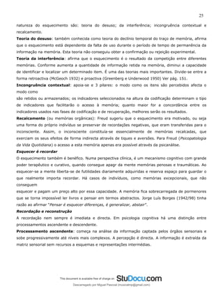 25
natureza do esquecimento são: teoria do desuso; da interferência; incongruência contextual e
recalcamento.
Teoria do desuso: também conhecida como teoria do declínio temporal do traço de memória, afirma
que o esquecimento está dependente da falta de uso durante o período de tempo de permanência da
informação na memória. Esta teoria não conseguiu obter a confirmação ou rejeição experimental.
Teoria da interferência: afirma que o esquecimento é o resultado da competição entre diferentes
memórias. Conforme aumenta a quantidade de informação retida na memória, diminui a capacidade
de identificar e localizar um determinado item. É uma das teorias mais importantes. Divide-se entre a
forma retroactiva (McGeoch 1932) e proactiva (Greenberg e Underwood 1950) Ver pág. 151.
Incongruência contextual: apoia-se e 3 pilares: o modo como os itens são percebidos afecta o
modo como
são retidos ou armazenados; os indicadores seleccionados na altura da codificação determinam o tipo
de indicadores que facilitarão o acesso à memória; quanto maior for a concordância entre os
indicadores usados nas fases de codificação e de recuperação, melhores serão os resultados.
Recalcamento (ou memórias orgânicas): Freud sugeriu que o esquecimento era motivado, ou seja
uma forma do próprio indivíduo se preservar de recordações negativas, que eram transferidas para o
inconsciente. Assim, o inconsciente constituía-se essencialmente de memórias recalcadas, que
exerciam os seus efeitos de forma indirecta através de tiques e aversões. Para Freud (Psicopatologia
da Vida Quotidiana) o acesso a esta memória apenas era possível através da psicanálise.
Esquecer é recordar
O esquecimento também é benéfico. Numa perspectiva clínica, é um mecanismo cognitivo com grande
poder terapêutico e curativo, quando consegue apagr da mente memórias penosas e traumáticas. Ao
esquecer-se a mente liberta-se de futilidades diariamente adquiridas e reserva espaço para guardar o
que realmente importa recordar. Há casos de indivíduos, como memórias excepcionais, que não
conseguem
esquecer e pagam um preço alto por essa capacidade. A memória fica sobrecarregada de pormenores
que se torna impossível ler livros e pensar em termos abstractos. Jorge Luís Borges (1942/98) tinha
razão ao afirmar “Pensar é esquecer diferenças, é generalizar, abstair”.
Recordação e reconstrução
A recordação nem sempre é imediata e directa. Em psicologia cognitiva há uma distinção entre
processamentos ascendente e descendente.
Processamento ascendente: começa na análise da informação captada pelos órgãos sensoriais e
sobe progressivamente até níveis mais complexos. A percepção é directa. A informação é extraída da
matriz sensorial sem recursos a esquemas e representações intermédias.
Descarregado por Miguel Pascoal (musicalmp@gmail.com)
lOMoARcPSD|14779281
 