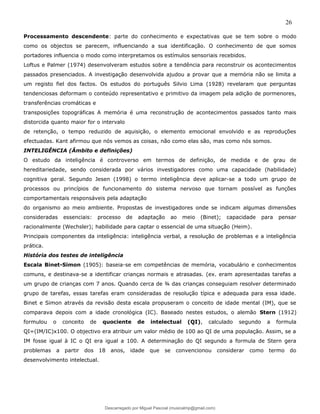 26
Processamento descendente: parte do conhecimento e expectativas que se tem sobre o modo
como os objectos se parecem, influenciando a sua identificação. O conhecimento de que somos
portadores influencia o modo como interpretamos os estímulos sensoriais recebidos.
Loftus e Palmer (1974) desenvolveram estudos sobre a tendência para reconstruir os acontecimentos
passados presenciados. A investigação desenvolvida ajudou a provar que a memória não se limita a
um registo fiel dos factos. Os estudos do português Silvio Lima (1928) revelaram que perguntas
tendenciosas deformam o conteúdo representativo e primitivo da imagem pela adição de pormenores,
transferências cromáticas e
transposições topográficas A memória é uma reconstrução de acontecimentos passados tanto mais
distorcida quanto maior for o intervalo
de retenção, o tempo reduzido de aquisição, o elemento emocional envolvido e as reproduções
efectuadas. Kant afirmou que nós vemos as coisas, não como elas são, mas como nós somos.
INTELIGÊNCIA (Âmbito e definições)
O estudo da inteligência é controverso em termos de definição, de medida e de grau de
hereditariedade, sendo considerada por vários investigadores como uma capacidade (habilidade)
cognitiva geral. Segundo Jesen (1998) o termo inteligência deve aplicar-se a todo um grupo de
processos ou princípios de funcionamento do sistema nervoso que tornam possível as funções
comportamentais responsáveis pela adaptação
do organismo ao meio ambiente. Propostas de investigadores onde se indicam algumas dimensões
consideradas essenciais: processo de adaptação ao meio (Binet); capacidade para pensar
racionalmente (Wechsler); habilidade para captar o essencial de uma situação (Heim).
Principais componentes da inteligência: inteligência verbal, a resolução de problemas e a inteligência
prática.
História dos testes de inteligência
Escala Binet-Simon (1905): baseia-se em competências de memória, vocabulário e conhecimentos
comuns, e destinava-se a identificar crianças normais e atrasadas. (ex. eram apresentadas tarefas a
um grupo de crianças com 7 anos. Quando cerca de ¾ das crianças conseguiam resolver determinado
grupo de tarefas, essas tarefas eram consideradas de resolução típica e adequada para essa idade.
Binet e Simon através da revisão desta escala propuseram o conceito de idade mental (IM), que se
comparava depois com a idade cronológica (IC). Baseado nestes estudos, o alemão Stern (1912)
formulou o conceito de quociente de intelectual (QI), calculado segundo a formula
QI=(IM/IC)x100. O objectivo era atribuir um valor médio de 100 ao QI de uma população. Assim, se a
IM fosse igual à IC o QI era igual a 100. A determinação do QI segundo a formula de Stern gera
problemas a partir dos 18 anos, idade que se convencionou considerar como termo do
desenvolvimento intelectual.
Descarregado por Miguel Pascoal (musicalmp@gmail.com)
lOMoARcPSD|14779281
 