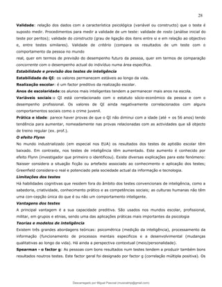28
Validade: relação dos dados com a característica psicológica (variável ou constructo) que o teste é
suposto medir. Procedimentos para medir a validade de um teste: validade de rosto (análise inicial do
teste por peritos); validade do constructo (grau de ligação dos itens entre si e em relação ao objectivo
e, entre testes similares). Validade de critério (compara os resultados de um teste com o
comportamento da pessoa no mundo
real, quer em termos de previsão do desempenho futuro da pessoa, quer em termos de comparação
concorrente com o desempenho actual do indivíduo numa área específica.
Estabilidade e previsão dos testes de inteligência
Estabilidade do QI: os valores permanecem estáveis ao longo da vida.
Realização escolar: é um factor preditivo da realização escolar.
Anos de escolaridade:os alunos mais inteligentes tendem a permanecer mais anos na escola.
Variáveis sociais:o QI está correlacionado com o estatuto sócio-económico da pessoa e com o
desempenho profissional. Os valores de QI ainda negativamente correlacionados com alguns
comportamentos sociais como o crime juvenil.
Prática e idade: parece haver provas de que o QI não diminui com a idade (até + os 56 anos) tendo
tendência para aumentar, nomeadamente nas provas relacionadas com as actividades que sã objecto
de treino regular (ex. prof.).
O efeito Flynn
No mundo industrializado (em especial nos EUA) os resultados dos testes de aptidão escolar têm
baixado. Em contraste, nos testes de inteligência têm aumentado. Este aumento é conhecido por
efeito Flynn (investigador que primeiro o identificou). Existe diversas explicações para este fenómeno:
Naisser considera a situação ficção ou artefacto associado ao conhecimento e aplicação dos testes;
Greenfield considera-o real e potenciado pela sociedade actual da informação e tecnologia.
Limitações dos testes
Há habilidades cognitivas que residem fora do âmbito dos testes convencionais de inteligência, como a
sabedoria, criatividade, conhecimento prático e as competências sociais; as culturas humanas não têm
uma con-cepção única do que é ou não um comportamento inteligente.
Vantagens dos testes
A principal vantagem é a sua capacidade preditiva. São usados nos mundos escolar, profissional,
militar, em grupos e etnias, sendo uma das aplicações práticas mais importantes da psicologia
Teorias e modelos de inteligência
Existem três grandes abordagens teóricas: psicométrica (medição da inteligência), processamento da
informação (funcionamento de processos mentais especificos e a desenvolvimental (mudanças
qualitativas ao longo da vida). Há ainda a perspectiva contextual (meio/personalidade).
Spearman - o factor g: As pessoas com bons resultados num testes tendem a produzir também bons
resultados noutros testes. Este factor geral foi designado por factor g (correlação múltipla positiva). Os
Descarregado por Miguel Pascoal (musicalmp@gmail.com)
lOMoARcPSD|14779281
 