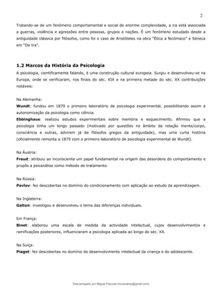 2
Tratando-se de um fenómeno comportamental e social de enorme complexidade, a ira está associada
a guerras, violência e agressões entre pessoas, grupos e nações. É um fenómeno estudado desde a
antiguidade clássica por filósofos, como foi o caso de Aristóteles na obra “Ética a Nicómaco” e Séneca
em “De Ira”.
1.2 Marcos da História da Psicologia
A psicologia, cientificamente falando, é uma construção cultural europeia. Surgiu e desenvolveu-se na
Europa, onde se verificaram, nos finais do séc. XIX e na primeira metade do séc. XX contribuições
notáveis:
Na Alemanha:
Wundt: fundou em 1879 o primeiro laboratório de psicologia experimental, possibilitando assim a
autonomização da psicologia como ciência.
Ebbinghaus: realizou estudos experimentais sobre memória e esquecimento. Afirmou que a
psicologia tinha um longo passado (motivado por questões no âmbito da relação mente/corpo,
consciência e outras, advirem já de filósofos gregos da antiguidade), mas uma curta história
(oficialmente remonta a 1879 com o primeiro laboratório de psicologia experimental de Wundt).
Na Áustria:
Freud: atribuiu ao inconsciente um papel fundamental na origem das desordens do comportamento e
propôs a psicanálise como método de tratamento.
Na Rússia:
Pavlov: fez descobertas no domínio do condicionamento com aplicação ao estudo da aprendizagem.
Na Inglaterra:
Galton: investigou e desenvolveu o tema das diferenças individuais.
Em França:
Binet: elaborou uma escala de medida da actividade intelectual, cujos desenvolvimentos e
ramificações posteriores, influenciaram a psicologia aplicada ao longo do séc. XX.
Na Suíça:
Piaget: fez descobertas no domínio do desenvolvimento intelectual da criança e do adolescente.
Descarregado por Miguel Pascoal (musicalmp@gmail.com)
lOMoARcPSD|14779281
 