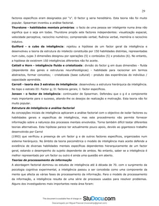 29
factores específicos eram designados por “s”. O factor g seria hereditário. Esta teoria não foi muito
popular. Spearman inventou a análise factorial.
Thurstone - habilidades mentais primárias: o facto de uma pessoa ser inteligente numa área não
significa que o seja em todas. Thurstone propôs sete factores independentes: visualização espacial,
velocidade perceptiva; raciocínio numérico; compreensão verbal; fluência verbal, memória e raciocínio
indutivo.
Guilford - o cubo da inteligência: rejeitou a hipótese de um factor geral da inteligência e
desenvolveu a teoria da estrutura do intelecto constituída por 150 habilidades distintas, representadas
num cubo, cujas 3 dimensões designou por operações (5) x conteúdos (5) x produtos (6). No entanto,
a hipótese de existirem 150 inteligências diferentes não foi aceite.
Cattell e Horn - inteligência fluída e cristalizada: divisão do factor g em duas dimensões - fluída
(dependente dos genes e estruturas neurofisiológicas) - habilidade para raciocinar em termos
abstractos, formar conceitos; - cristalizada (base cultural) - produto das experiências do indivíduo /
capacidade aprendida.
Carroll - teoria dos 3 estratos de inteligência: desenvolveu a estrutura hierárquica da inteligência.
No topo o estrato III: Factor g; II: factores gerais; I: factor específicos.
Jensen - o factor de inteligência: continuador de Spearman. Defendeu que o g é a componente
mais importante para o sucesso, aliando-lhe os desejos de realização e motivação. Esta teoria não foi
muito popular.
Estrutura de inteligência e análise factorial
As concepções iniciais de inteligência aplicaram a análise factorial com o objectivo de isolar factores ou
habilidades gerais e específicas de inteligência, mas este procedimento não permite fornecer
informação sobre a natureza dos processos mentais envolvidos. Torna também difícil testar diferentes
teorias alternativas. Esta hipótese parece ter actualmente pouco apoio, devido ao gigantesco trabalho
desenvolvido por Carrol
(1993) que verificou a presença de um factor g e de outros factores específicos, organizados num
sistema hierárquico. No âmbito da teoria psicométrica o modelo de inteligência mais aceite defende a
existência de diversas habilidades mentais específicas dependentes hierarquicamente de um factor
geral, estando o desempenho do sujeito dependente de ambos. No entanto, saber se a inteligência é
melhor representado por um factor ou outro é ainda uma questão em aberto.
Teorias de processamento de informação
A abordagem factorial dominou os estudos de inteligência até à década de 70. com o surgimento da
psicologia cognitiva experimental, a inteligência passou a ser concebida como uma componente da
mente que afecta as várias fases de processamento da informação. Para o modelo de processamento
da informação, a inteligência resulta de uma série de processos usados para resolver problemas.
Alguns dos investigadores mais importantes nesta área foram:
Descarregado por Miguel Pascoal (musicalmp@gmail.com)
lOMoARcPSD|14779281
 