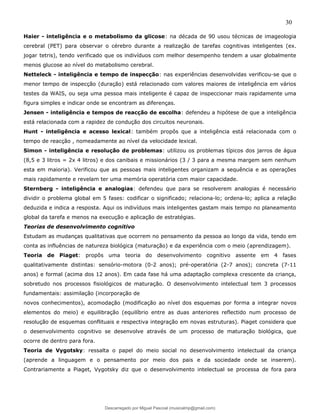 30
Haier - inteligência e o metabolismo da glicose: na década de 90 usou técnicas de imageologia
cerebral (PET) para observar o cérebro durante a realização de tarefas cognitivas inteligentes (ex.
jogar tetris), tendo verificado que os indivíduos com melhor desempenho tendem a usar globalmente
menos glucose ao nível do metabolismo cerebral.
Netteleck - inteligência e tempo de inspecção: nas experiências desenvolvidas verificou-se que o
menor tempo de inspecção (duração) está relacionado com valores maiores de inteligência em vários
testes da WAIS, ou seja uma pessoa mais inteligente é capaz de inspeccionar mais rapidamente uma
figura simples e indicar onde se encontram as diferenças.
Jensen - inteligência e tempos de reacção de escolha: defendeu a hipótese de que a inteligência
está relacionada com a rapidez de condução dos circuitos neuronais.
Hunt - inteligência e acesso lexical: também propôs que a inteligência está relacionada com o
tempo de reacção , nomeadamente ao nível da velocidade lexical.
Simon - inteligência e resolução de problemas: utilizou os problemas típicos dos jarros de água
(8,5 e 3 litros = 2x 4 litros) e dos canibais e missionários (3 / 3 para a mesma margem sem nenhum
esta em maioria). Verificou que as pessoas mais inteligentes organizam a sequência e as operações
mais rapidamente e revelam ter uma memória operatória com maior capacidade.
Sternberg - inteligência e analogias: defendeu que para se resolverem analogias é necessário
dividir o problema global em 5 fases: codificar o significado; relaciona-lo; ordena-lo; aplica a relação
deduzida e indica a resposta. Aqui os indivíduos mais inteligentes gastam mais tempo no planeamento
global da tarefa e menos na execução e aplicação de estratégias.
Teorias de desenvolvimento cognitivo
Estudam as mudanças qualitativas que ocorrem no pensamento da pessoa ao longo da vida, tendo em
conta as influências de natureza biológica (maturação) e da experiência com o meio (aprendizagem).
Teoria de Piaget: propôs uma teoria do desenvolvimento cognitivo assente em 4 fases
qualitativamente distintas: sensório-motora (0-2 anos); pré-operatória (2-7 anos); concreta (7-11
anos) e formal (acima dos 12 anos). Em cada fase há uma adaptação complexa crescente da criança,
sobretudo nos processos fisiológicos de maturação. O desenvolvimento intelectual tem 3 processos
fundamentais: assimilação (incorporação de
novos conhecimentos), acomodação (modificação ao nível dos esquemas por forma a integrar novos
elementos do meio) e equilibração (equilíbrio entre as duas anteriores reflectido num processo de
resolução de esquemas conflituais e respectiva integração em novas estruturas). Piaget considera que
o desenvolvimento cognitivo se desenvolve através de um processo de maturação biológica, que
ocorre de dentro para fora.
Teoria de Vygotsky: ressalta o papel do meio social no desenvolvimento intelectual da criança
(aprende a linguagem e o pensamento por meio dos pais e da sociedade onde se inserem).
Contrariamente a Piaget, Vygotsky diz que o desenvolvimento intelectual se processa de fora para
Descarregado por Miguel Pascoal (musicalmp@gmail.com)
lOMoARcPSD|14779281
 