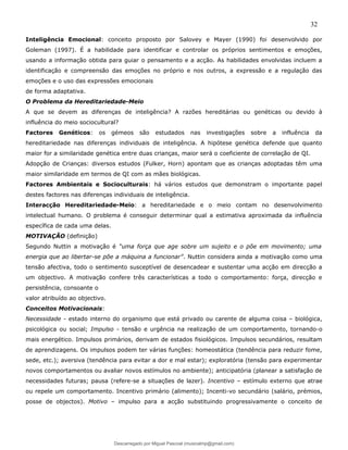 32
Inteligência Emocional: conceito proposto por Salovey e Mayer (1990) foi desenvolvido por
Goleman (1997). É a habilidade para identificar e controlar os próprios sentimentos e emoções,
usando a informação obtida para guiar o pensamento e a acção. As habilidades envolvidas incluem a
identificação e compreensão das emoções no próprio e nos outros, a expressão e a regulação das
emoções e o uso das expressões emocionais
de forma adaptativa.
O Problema da Hereditariedade-Meio
A que se devem as diferenças de inteligência? A razões hereditárias ou genéticas ou devido à
influência do meio sociocultural?
Factores Genéticos: os gémeos são estudados nas investigações sobre a influência da
hereditariedade nas diferenças individuais de inteligência. A hipótese genética defende que quanto
maior for a similaridade genética entre duas crianças, maior será o coeficiente de correlação de QI.
Adopção de Crianças: diversos estudos (Fulker, Horn) apontam que as crianças adoptadas têm uma
maior similaridade em termos de QI com as mães biológicas.
Factores Ambientais e Socioculturais: há vários estudos que demonstram o importante papel
destes factores nas diferenças individuais de inteligência.
Interacção Hereditariedade-Meio: a hereditariedade e o meio contam no desenvolvimento
intelectual humano. O problema é conseguir determinar qual a estimativa aproximada da influência
específica de cada uma delas.
MOTIVAÇÃO (definição)
Segundo Nuttin a motivação é “uma força que age sobre um sujeito e o põe em movimento; uma
energia que ao libertar-se põe a máquina a funcionar”. Nuttin considera ainda a motivação como uma
tensão afectiva, todo o sentimento susceptível de desencadear e sustentar uma acção em direcção a
um objectivo. A motivação confere três características a todo o comportamento: força, direcção e
persistência, consoante o
valor atribuído ao objectivo.
Conceitos Motivacionais:
Necessidade - estado interno do organismo que está privado ou carente de alguma coisa – biológica,
psicológica ou social; Impulso - tensão e urgência na realização de um comportamento, tornando-o
mais energético. Impulsos primários, derivam de estados fisiológicos. Impulsos secundários, resultam
de aprendizagens. Os impulsos podem ter várias funções: homeostática (tendência para reduzir fome,
sede, etc.); aversiva (tendência para evitar a dor e mal estar); exploratória (tensão para experimentar
novos comportamentos ou avaliar novos estímulos no ambiente); anticipatória (planear a satisfação de
necessidades futuras; pausa (refere-se a situações de lazer). Incentivo – estímulo externo que atrae
ou repele um comportamento. Incentivo primário (alimento); Incenti-vo secundário (salário, prémios,
posse de objectos). Motivo – impulso para a acção substituindo progressivamente o conceito de
Descarregado por Miguel Pascoal (musicalmp@gmail.com)
lOMoARcPSD|14779281
 