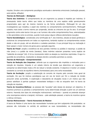 33
impulso. Envolve uma componente psicológica acentuada e elementos emocionais (realização pessoal,
auto-estima, afiliação)
Teorias da Motivação – Biológicas
Teoria dos Instintos: O comportamento de um organismo ou pessoa é impelido por instintos. O
pressuposto desta teoria refere que todos os membros de uma espécie estão geneticamente
programados para agir da mesma maneira ou de forma semelhante. McDougall foi um dos
investigadores que ressaltou o papel dos instintos no comportamento (animais/homem). McDougall
substitiu mais tarde o termo instinto por propensão, devido ao criticismo de que foi alvo. O principal
argumento contra esta teoria é de que o ser humano não exibe comportamentos fixos, estereotipados
e não aprendidos como os animais, quando muito possui alguns reflexos elementares (sucção).
Teoria Sociobiológica: considerada uma ramificação da T. dos Instintos, estuda as bases genéticas e
evolutivas do comportamento em todos os organismos, tentando explicar os comportamentos sociais
desde a vida em grupo, até ao altruísmo e cuidados parentais. A sua principal força ou motivação é
fazer passar o maior número de genes para a geração seguinte.
Teoria de Freud: propôs a existência de dois grandes instintos ou pulsões à nascença: a pulsão da
vida (eros) e a pulsão da morte (tanatos). Estes instintos estariam presentes numa espécie de
“caldeirão de energia” (Id). O Id ou inconsciente retém os desejos ou memórias reprimidas. O ego é o
guardião da consciência, recalcando os desejos devido a pressões parentais ou sociais.
Teorias da Motivação - Comportamentais
Teoria da Redução dos Impulsos: defende que os organismos são impelidos e motivados para a
redução de impulsos. Impulso é um estado interno de tensão que determina um organismo a
comportar-se determinado modo a fim de reduzir a tensão existente. O objectivo é manter um estado
constante ou correcto de equilíbrio interno (homeostase) para uma certa necessidade.
Teoria da Excitação: propôs a substituição do conceito de impulso pelo conceito mais geral de
excitação. Diz que há motivos psicológicos que em vez de terem por fim a redução da tensão
procuram antes aumentála. A exploração e descoberta de situações novas é um motivo que não
parece satisfazer à partida qualquer necessidade biológica e não se enquadra bem na teoria da
redução de impulsos.
Teoria do Incentivo/Reforço: as pessoas são “puxadas” pelo desejo de alcançar um objectivo. O
incentivo promove ou penaliza o comportamento numa determinada direcção a partir de um estímulo
externo. Havendo dois tipos de orientações motivacionais: extrínseca – quando se pretende alcançar
uma recompensa externa e tangível; intrínseca – pela satisfação pessoal; a teoria do incentivo ignora
o reforço intrínseco.
Teorias Motivacionais – Teoria Humanista de Maslow
A teoria de Maslow é uma teoria das necessidades humanas que tem subjacente três postulados: as
pessoas são motivadas no sentido de satisfazer as suas necessidades; as necessidades são
Descarregado por Miguel Pascoal (musicalmp@gmail.com)
lOMoARcPSD|14779281
 