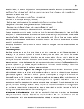 34
hierarquizadas; as pessoas progridem na hierarquia das necessidades à medida que as inferiores são
satisfeitas. Para este autor cada indivíduo possui um conjunto hierarquizado de sete necessidades:
- Fisiológicas: fome, sede, sexo;
- Segurança: referentes a ameaças físicas e emocionais
- Sociais ou de Pertença: aceitação, amizade;
- Estima: auto-respeito, autonomia, realização, reconhecimento, status, atenção;
- Cognitivas: curiosidade e desejo de obter novos conhecimentos;
- Estéticas: apreciação da beleza e arte, organização da vida social;
- Auto-realização: realização do potencial individual, crescimento pessoal.
Maslow agrupa as primeiras quatro naquilo que denomina de necessidades carentes (cuja satisfação
tem primazia sobre as restantes) e necessidades do ser ou de realização e crescimento. Apesar desta
sua classificação Maslow reconhece que a sua organização pode não ser fixa (as pessoas podem
sacrificar temporariamente necessidades de ordem fisiológica em favor de necessidades de ordem
cognitiva ou estética, por
exemplo). Reconheceu ainda que muitas pessoas talvez não consigam satisfazer as necessidades do
topo da hierarquia.
Teorias Cognitivas
Bandura afirmou que o que leva uma pessoa a agir tem a sua raiz nas actividades cognitivas. A
motivação é um processo cognitivo e envolve a maior parte das vezes uma tomada de decisão
consciente. As teorias cognitivas defendem que as pessoas agem não por motivos externos ou
condições ambientais (reforços e incentivos) ou até mesmo fisiológicas (fome), mas antes em função
das percepções e interpretações que dão aos acontecimentos, assim como em função dos objectivos,
planos e expectativas que formam. As pessoas são activas e curiosas, buscam informação e procuram
atingir nível de compreensão da realidade cada vez maiores.
Teoria da Dissonância Cognitiva de Festinger: as pessoas sentem tensão e desconforto quando
são induzidas a dizer ou a tomar uma posição contrária às crenças e valores em que acreditam
(dissonância cognitiva). Esta tensão motiva a pessoa a reinterpretar a situação e a minimizar as
inconsistências a fim de restaurar um estado de consistência cognitiva (p. 230). Resumidamente, a
consciência de uma atitude contrária às nossas crenças leva-nos a justificar essa atitude (o fumador
conhece os malefícios do tabaco mas inventa desculpas para o seu vício). A teoria sustenta que uma
pessoa processa a informação de forma activa sempre que encontra discordâncias ou incongruências
em termos de conhecimentos e saber, faz um esforço para mudar de opinião e atitude de forma a
conseguir um estado de coerência e consistência cognitiva.
Modelos de Atribuição Causal: descrições das justificações, desculpas e porquês que as pessoas
dão para explicar os sucessos e fracassos no comportamento do dia a dia. O modelo do locus de
controlo de Rotter, tenta situar a responsabilidade pelo sucesso ou fracasso no interior
Descarregado por Miguel Pascoal (musicalmp@gmail.com)
lOMoARcPSD|14779281
 