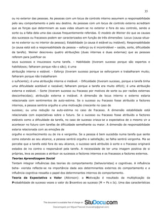 35
ou no exterior das pessoas. As pessoas com um locus de controlo interno assumem a responsabilidade
pelo seu comportamento e pelo seu destino. As pessoas com um locus de controlo externo acreditam
que as forças que determinam as suas vidas situam-se no exterior e fora do seu controlo, sendo a
sorte ou a falta dela uma das causas frequentemente referidas. O modelo de Weiner diz que as causas
dos sucessos ou fracassos podem ser caracterizados em função de três dimensões: Locus (causa situa-
se no exterior ou no interior da pessoa); Estabilidade (a causa é estável ou instável); Responsabilidade
(a causa está sob a responsabilidade da pessoa – esforço ou é incontrolável – saúde, sorte, dificuldade
da tarefa). Weiner descreveu quatro atribuições (duas internas e duas externas) que as pessoas
referem para justificar os
seus sucessos e insucessos numa tarefa. - Habilidade (tiveram sucesso porque são espertos e
habilidosos; falharam porque não o são); é uma
atribuição interna e estável. - Esforço (tiveram sucesso porque se esforçaram e trabalharam muito;
falharam porque não trabalharam
o suficiente); é uma atribuição interna e instável. - Dificuldade (tiveram sucesso, porque a tarefa tinha
uma dificuldade aceitável e razoável; falharam porque a tarefa era muito difícil); é uma atribuição
externa e estável. - Sorte (tiveram sucesso ou fracasso por motivos de sorte ou por razões externas
desconhecidas); atribuição externa e instável. A dimensão de locus interno e externo estaria
relacionada com sentimentos de auto-estima. Se o sucesso ou fracasso fosse atribuído a factores
internos, a pessoa sentiria orgulho e uma motivação crescente no caso de
sucesso; ou uma redução na auto-estima no caso de fracasso. A dimensão estabilidade está
relacionada com expectativas sobre o futuro. Se o sucesso ou fracasso fosse atribuído a factores
estáveis como a dificuldade da tarefa, no caso de sucesso criava-se a expectativa de o mesmo vir a
acontecer no futuro com tarefas de dificuldade semelhante ou maior. A dimensão de responsabilidade
estaria relacionada com as emoções de
orgulho e reconhecimento ou de ira e vergonha. Se a pessoa é bem sucedida numa tarefa que sente
como estando ao seu alcance, a pessoa sentirá orgulho e satisfação; se falha sentirá vergonha. Ma se
percebe que a tarefa está fora do seu alcance, o sucesso será atribuído à sorte e o fracasso originará
estados de ira contra o responsável pela tarefa. A necessidade de ter uma imagem positiva de si
próprias, leva as pessoas a atribuir os sucessos a factores internos e os fracassos a factores externos.
Teorias Aprendizagem Social
Tentam integrar influências das teorias do comportamento (behavioristas) e cognitivas. A influência
beha- viorista reflecte-se na importância dada aos determinantes externos do comportamento e a
influência cognitiva ressalta o papel dos determinantes internos do comportamento.
Teoria da Expectativa x Valor (Atkinson): a Motivação é resultado da multiplicação da
Probabilidade de sucesso vezes o valor do Incentivo ao sucesso (M = Ps x Is). Uma das características
Descarregado por Miguel Pascoal (musicalmp@gmail.com)
lOMoARcPSD|14779281
 