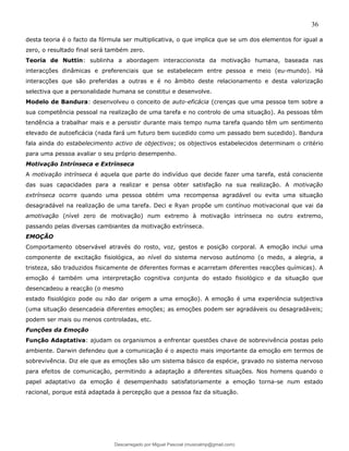 36
desta teoria é o facto da fórmula ser multiplicativa, o que implica que se um dos elementos for igual a
zero, o resultado final será também zero.
Teoria de Nuttin: sublinha a abordagem interaccionista da motivação humana, baseada nas
interacções dinâmicas e preferenciais que se estabelecem entre pessoa e meio (eu-mundo). Há
interacções que são preferidas a outras e é no âmbito deste relacionamento e desta valorização
selectiva que a personalidade humana se constitui e desenvolve.
Modelo de Bandura: desenvolveu o conceito de auto-eficácia (crenças que uma pessoa tem sobre a
sua competência pessoal na realização de uma tarefa e no controlo de uma situação). As pessoas têm
tendência a trabalhar mais e a persistir durante mais tempo numa tarefa quando têm um sentimento
elevado de autoeficácia (nada fará um futuro bem sucedido como um passado bem sucedido). Bandura
fala ainda do estabelecimento activo de objectivos; os objectivos estabelecidos determinam o critério
para uma pessoa avaliar o seu próprio desempenho.
Motivação Intrínseca e Extrínseca
A motivação intrínseca é aquela que parte do indivíduo que decide fazer uma tarefa, está consciente
das suas capacidades para a realizar e pensa obter satisfação na sua realização. A motivação
extrínseca ocorre quando uma pessoa obtém uma recompensa agradável ou evita uma situação
desagradável na realização de uma tarefa. Deci e Ryan propõe um contínuo motivacional que vai da
amotivação (nível zero de motivação) num extremo à motivação intrínseca no outro extremo,
passando pelas diversas cambiantes da motivação extrínseca.
EMOÇÃO
Comportamento observável através do rosto, voz, gestos e posição corporal. A emoção inclui uma
componente de excitação fisiológica, ao nível do sistema nervoso autónomo (o medo, a alegria, a
tristeza, são traduzidos fisicamente de diferentes formas e acarretam diferentes reacções químicas). A
emoção é também uma interpretação cognitiva conjunta do estado fisiológico e da situação que
desencadeou a reacção (o mesmo
estado fisiológico pode ou não dar origem a uma emoção). A emoção é uma experiência subjectiva
(uma situação desencadeia diferentes emoções; as emoções podem ser agradáveis ou desagradáveis;
podem ser mais ou menos controladas, etc.
Funções da Emoção
Função Adaptativa: ajudam os organismos a enfrentar questões chave de sobrevivência postas pelo
ambiente. Darwin defendeu que a comunicação é o aspecto mais importante da emoção em termos de
sobrevivência. Diz ele que as emoções são um sistema básico da espécie, gravado no sistema nervoso
para efeitos de comunicação, permitindo a adaptação a diferentes situações. Nos homens quando o
papel adaptativo da emoção é desempenhado satisfatoriamente a emoção torna-se num estado
racional, porque está adaptada à percepção que a pessoa faz da situação.
Descarregado por Miguel Pascoal (musicalmp@gmail.com)
lOMoARcPSD|14779281
 