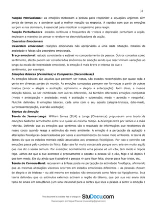 37
Função Motivacional: as emoções mobilizam a pessoa para responder a situações urgentes sem
perda de tempo ou a ponderar qual a melhor reacção ou resposta. A rapidez com que as emoções
surgem e nos dominam, é essencial para mobilizar o organismo para reagir.
Função Perturbadora: estados contínuos e frequentes de tristeza e depressão perturbam a acção,
enviesam a maneira de pensar e revelam-se desmobilizadores da acção.
Conceitos Emocionais
Desordem emocional: reacções emocionais não apropriadas a uma dada situação. Estados de
ansiedade e fobias são desordens emocionais.
Traço emocional: estado consistente e estável no comportamento da pessoa. Outros conceitos como
sentimento, afecto podem ser considerados sinónimos de emoção sendo que descriminam variações ao
longo da escala de intensidade emocional. A emoção é mais breve e intensa do que o
sentimento, por exemplo.
Emoções Básicas (Primárias) e Compostas (Secundárias)
As emoções básicas são aquelas que parecem ser inatas, são estados reconhecidos por quase toda a
gente em diversas partes do mundo. As emoções compostas parecem ser formadas a partir de outras
básicas (amor = alegria + aceitação; optimismo = alegria + antecipação). Além disso, a mesma
emoção básica, ao ser combinada com outras diferentes, dá também diferentes emoções compostas
(medo + antecipação = ansiedade; medo + aceitação = submissão; medo + aversão = vergonha).
Plutchik defendeu 8 emoções básicas, cada uma com o seu oposto (alegria-tristeza, ódio-medo,
surpresaantecipação, aversão-aceitação)
Teorias da Emoção
Teoria de James-Lange: William James (EUA) e Lange (Dinamarca) propuseram uma teoria de
emoções bastante semelhante entre si e quase ao mesmo tempo. A descrição feita por James é a mais
referida. Defende que as emoções que sentimos são o resultado de informações que recebemos do
nosso corpo quando reage a estímulos do meio ambiente. A emoção é a percepção da agitação e
alterações fisiológicas desencadeadas por seres e acontecimentos do nosso meio ambiente. A teoria de
James diz que os estados mentais estão associados aos processos fisiológicos. Por isso o controlo das
emoções passa pelo controlo do físico. Esta tese foi muito contestada porque contraria em muito aquilo
que nos diz o senso comum. Por exemplo: normalmente uma pessoa vê um cão, tem medo e depois
foge. James diz que o que acontece é precisamente o oposto: a pessoa vê o cão, foge e só depois é
que tem medo. Ele diz ainda que é possível a pessoa rir para ficar feliz; chorar para ficar triste, etc.
Teoria de Cannon-Bard: recusaram a ênfase posta na percepção da actividade fisiológica, afirmando
que as mesmas alterações viscerais ocorrem em estados emocionais diferentes – as pessoas choram
de alegria e de tristeza – ou até mesmo em estados não emocionais como febre ou hipoglicemia. Esta
teoria defendeu que os estímulos externos activam a região do tálamo, que por sua vez envia dois
tipos de sinais em simultâneo (um sinal neuronal para o córtex que leva a pessoa a sentir a emoção e
Descarregado por Miguel Pascoal (musicalmp@gmail.com)
lOMoARcPSD|14779281
 