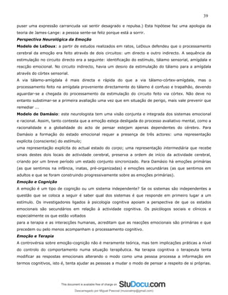 39
puser uma expressão carrancuda vai sentir desagrado e repulsa.) Esta hipótese faz uma apologia da
teoria de James-Lange: a pessoa sente-se feliz porque está a sorrir.
Perspectiva Neurológica da Emoção
Modelo de LeDoux: a partir de estudos realizados em ratos, LeDoux defendeu que o processamento
cerebral da emoção era feito através de dois circuitos: um directo e outro indirecto. A sequência da
estimulação no circuito directo era a seguinte: identificação do estímulo, tálamo sensorial, amígdala e
reacção emocional. No circuito indirecto, havia um desvio da estimulação do tálamo para a amígdala
através do córtex sensorial.
A via tálamo-amígdala é mais directa e rápida do que a via tálamo-córtex-amígdala, mas o
processamento feito na amígdala proveniente directamente do tálamo é confuso e trapalhão, devendo
aguardar-se a chegada do processamento da estimulação do circuito feito via córtex. Não deve no
entanto substimar-se a primeira avaliação uma vez que em situação de perigo, mais vale prevenir que
remediar ...
Modelo de Damásio: este neurologista tem uma visão conjunta e integrada dos sistemas emocional
e racional. Assim, tanto contesta que a emoção esteja desligada do processo avaliativo mental, como a
racionalidade e a globalidade do acto de pensar estejam apenas dependentes do cérebro. Para
Damásio a formação do estado emocional requer a presença de três actores: uma representação
explícita (consciente) do estímulo;
uma representação explícita do actual estado do corpo; uma representação intermediária que recebe
sinais destes dois locais de actividade cerebral, preserva a ordem de início da actividade cerebral,
criando por um breve período um estado conjunto sincronizado. Para Damásio há emoções primárias
(as que sentimos na infância, inatas, pré-organizadas) e emoções secundárias (as que sentimos em
adultos e que se foram construindo progressivamente sobre as emoções primárias).
Emoção e Cognição
A emoção é um tipo de cognição ou um sistema independente? Se os sistemas são independentes a
questão que se coloca a seguir é saber qual dos sistemas é que responde em primeiro lugar a um
estímulo. Os investigadores ligados à psicologia cognitiva apoiam a perspectiva de que os estados
emocionais são secundários em relação à actividade cognitiva. Os psicólogos sociais e clínicos e
especialmente os que estão voltados
para a terapia e as interacções humanas, acreditam que as reacções emocionais são primárias e que
precedem ou pelo menos acompanham o processamento cognitivo.
Emoção e Terapia
A controvérsia sobre emoção-cognição não é meramente teórica, mas tem implicações práticas a nível
do controlo do comportamento numa situação terapêutica. Na terapia cognitiva o terapeuta tenta
modificar as respostas emocionais alterando o modo como uma pessoa processa a informação em
termos cognitivos, isto é, tenta ajudar as pessoas a mudar o modo de pensar a respeito de si próprias.
Descarregado por Miguel Pascoal (musicalmp@gmail.com)
lOMoARcPSD|14779281
 