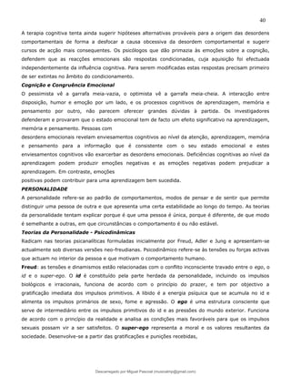 40
A terapia cognitiva tenta ainda sugerir hipóteses alternativas prováveis para a origem das desordens
comportamentais de forma a desfocar a causa obcessiva da desordem comportamental e sugerir
cursos de acção mais consequentes. Os psicólogos que dão primazia às emoções sobre a cognição,
defendem que as reacções emocionais são respostas condicionadas, cuja aquisição foi efectuada
independentemente da influência cognitiva. Para serem modificadas estas respostas precisam primeiro
de ser extintas no âmbito do condicionamento.
Cognição e Congruência Emocional
O pessimista vê a garrafa meia-vazia, o optimista vê a garrafa meia-cheia. A interacção entre
disposição, humor e emoção por um lado, e os processos cognitivos de aprendizagem, memória e
pensamento por outro, não parecem oferecer grandes dúvidas à partida. Os investigadores
defenderam e provaram que o estado emocional tem de facto um efeito significativo na aprendizagem,
memória e pensamento. Pessoas com
desordens emocionais revelam enviesamentos cognitivos ao nível da atenção, aprendizagem, memória
e pensamento para a informação que é consistente com o seu estado emocional e estes
enviesamentos cognitivos vão exarcerbar as desordens emocionais. Deficiências cognitivas ao nível da
aprendizagem podem produzir emoções negativas e as emoções negativas podem prejudicar a
aprendizagem. Em contraste, emoções
positivas podem contribuir para uma aprendizagem bem sucedida.
PERSONALIDADE
A personalidade refere-se ao padrão de comportamentos, modos de pensar e de sentir que permite
distinguir uma pessoa de outra e que apresenta uma certa estabilidade ao longo do tempo. As teorias
da personalidade tentam explicar porque é que uma pessoa é única, porque é diferente, de que modo
é semelhante a outras, em que circunstâncias o comportamento é ou não estável.
Teorias da Personalidade - Psicodinâmicas
Radicam nas teorias psicanalíticas formuladas inicialmente por Freud, Adler e Jung e apresentam-se
actualmente sob diversas versões neo-freudianas. Psicodinâmico refere-se às tensões ou forças activas
que actuam no interior da pessoa e que motivam o comportamento humano.
Freud: as tensões e dinamismos estão relacionadas com o conflito inconsciente travado entre o ego, o
id e o super-ego. O id é constituído pela parte herdada da personalidade, incluindo os impulsos
biológicos e irracionais, funciona de acordo com o princípio do prazer, e tem por objectivo a
gratificação imediata dos impulsos primitivos. A libido é a energia psíquica que se acumula no id e
alimenta os impulsos primários de sexo, fome e agressão. O ego é uma estrutura consciente que
serve de intermediário entre os impulsos primitivos do id e as pressões do mundo exterior. Funciona
de acordo com o princípio da realidade e analisa as condições mais favoráveis para que os impulsos
sexuais possam vir a ser satisfeitos. O super-ego representa a moral e os valores resultantes da
sociedade. Desenvolve-se a partir das gratificações e punições recebidas,
Descarregado por Miguel Pascoal (musicalmp@gmail.com)
lOMoARcPSD|14779281
 