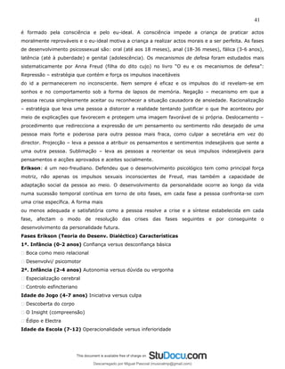 41
é formado pela consciência e pelo eu-ideal. A consciência impede a criança de praticar actos
moralmente reprováveis e o eu-ideal motiva a criança a realizar actos morais e a ser perfeita. As fases
de desenvolvimento psicossexual são: oral (até aos 18 meses), anal (18-36 meses), fálica (3-6 anos),
latência (até à puberdade) e genital (adolescência). Os mecanismos de defesa foram estudados mais
sistematicamente por Anna Freud (filha do dito cujo) no livro “O eu e os mecanismos de defesa”:
Repressão – estratégia que contém e força os impulsos inaceitáveis
do id a permanecerem no inconsciente. Nem sempre é eficaz e os impulsos do id revelam-se em
sonhos e no comportamento sob a forma de lapsos de memória. Negação – mecanismo em que a
pessoa recusa simplesmente aceitar ou reconhecer a situação causadora de ansiedade. Racionalização
– estratégia que leva uma pessoa a distorcer a realidade tentando justificar o que lhe aconteceu por
meio de explicações que favorecem e protegem uma imagem favorável de si própria. Deslocamento –
procedimento que redirecciona a expressão de um pensamento ou sentimento não desejado de uma
pessoa mais forte e poderosa para outra pessoa mais fraca, como culpar a secretária em vez do
director. Projecção – leva a pessoa a atribuir os pensamentos e sentimentos indesejáveis que sente a
uma outra pessoa. Sublimação – leva as pessoas a reorientar os seus impulsos indesejáveis para
pensamentos e acções aprovados e aceites socialmente.
Erikson: é um neo-freudiano. Defendeu que o desenvolvimento psicológico tem como principal força
motriz, não apenas os impulsos sexuais inconscientes de Freud, mas também a capacidade de
adaptação social da pessoa ao meio. O desenvolvimento da personalidade ocorre ao longo da vida
numa sucessão temporal contínua em torno de oito fases, em cada fase a pessoa confronta-se com
uma crise específica. A forma mais
ou menos adequada e satisfatória como a pessoa resolve a crise e a síntese estabelecida em cada
fase, afectam o modo de resolução das crises das fases seguintes e por conseguinte o
desenvolvimento da personalidade futura.
Fases Erikson (Teoria do Desenv. Dialéctico) Características
1ª. Infância (0-2 anos) Confiança versus desconfiança básica
� Boca como meio relacional
� Desenvolvi/ psicomotor
2ª. Infância (2-4 anos) Autonomia versus dúvida ou vergonha
� Especialização cerebral
� Controlo esfincteriano
Idade do Jogo (4-7 anos) Iniciativa versus culpa
� Descoberta do corpo
� O Insight (compreensão)
� Édipo e Electra
Idade da Escola (7-12) Operacionalidade versus inferioridade
Descarregado por Miguel Pascoal (musicalmp@gmail.com)
lOMoARcPSD|14779281
 