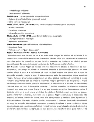 42
� Tomada fôlego emocional
� Treino aprendiz. Anteriores
Adolescência (12-20) Identidade versus autodifusão
� Mudança diversificada (física, emocional, social)
� Ritmo (como a música pop)
Idade Jovem Adulto (20-30/35 anos) Intimidade/distanciamento versus isolamento
� Mudança de estado
� Entrada na vida activa
� Integração cognitiva e emocional
Idade Adulta (30/35-60/65 anos) Geratividade versus estagnação
� Adaptação criativa ou instalação
� Menopausa e andropausa
Idade Madura (60/65 ...) Integridade versus desespero
� Decadência física
� “Valeu a pena” ou “Quero desaparecer”
Teorias da Personalidade – Teorias Humanistas
Desenvolveram-se nas décadas de 50 e 60 como uma reacção ao domínio da psicanálise e do
behaviorismo. Estas teorias valorizam as experiências mentais subjectivas da pessoa e a necessidade
que estas sentem de expandirem as suas fronteiras pessoais e de realizarem ao máximo as suas
potencialidades. Os seus principais representantes são Carl Rogers e Abraham Maslow.
Carl Rogers: segundo Rogers as pessoas têm duas necessidades básicas: a necessidade de auto-
actualização, um desejo de realizar os diferentes aspectos e potencialidades pessoais aos mais
diversos níveis. A outra é a necessidade de obter um olhar positivo dos outros, sob a forma de
aprovação, amizade, respeito e amor. O desenvolvimento sadio da personalidade ocorre quando as
relações humanas preferenciais, proporcionam um olhar positivo incondicional permitindo à pessoa
realizar o seu potencial sem se arriscar a perder tais relações por motivos de desaprovação. Rogers
desenvolveu ainda dois outros conceitos importantes: o autoconceito e o eu ideal. O auto-conceito
refere-se ao eu tal como é actualmente percebido. O eu ideal representa os projectos e objectivos
pessoasi, tudo o que uma pessoa deseja vir a ser para funcionar no máximo das suas capacidades. A
distância entre um e o outro seria um índice do estado de felicidade maior ou menor da pessoa.
Quanto menor for a distância, mais feliz seria a pessoa. Rogers desenvolveu a psicoterapia não
directiva, ou terapia centrada no cliente, onde este deve perceber o terapeuta como alguém que o
aceita totalmente, que revela um olhar positivo incondicional. O objectivo da terapia é proporcionar
um meio de aceitação incondicional, consolador e ausente de críticas e ajudar o cliente a tomar
consciência das suas experiências, reflectindo retroactivamente as verbalizações cliente. Deste modo o
cliente toma consciência de si próprio, do seu auto-conceito. Rogers defende ainda que o melhor ponto
Descarregado por Miguel Pascoal (musicalmp@gmail.com)
lOMoARcPSD|14779281
 