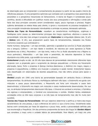 43
de observação para se compreender o comportamento da pessoa é a partir do seu quadro interno de
referências pessoais. É uma perspectiva optimista que contrasta com a perspectiva mais pessimista da
psicanálise e a perspectiva mecanicista do behaviorismo. A teoria de Rogers é considerada pouco
científica, devido à dificuldade em justificar muitos dos seus pressupostos e afirmações e ainda pelo
facto dos seus principais conceitos serem considerados vagos, pouco rigorosos e precisos. Rogers
sublinha demasiado os relatos feitos pelo cliente, e ignora o inconsciente no processo terapêutico. É
uma concepção considerada demasiado individualista e centrada na pessoa, demasiado optimista.
Teorias dos Tipos de Personalidade: ressaltam as características morfológicas, orgânicas e
fisiológicas como causas ou determinantes principais dos traços cognitivos, afectivos e sociais da
personalidade. Uma das mais antigas é proposta por Hipócrates na antiguidade clássica (séc. IV aC)
e Galeno (séc. II dC), que propuseram quatro tipos de temperamentos, baseados nos fluidos
(humores) corporais que controlavam a
mente humana: Sanguíneo – um tipo animado, optimista e agradável ao convívio (o fluido abundante
era o sangue); Colérico – um tipo rápido e excitável, de natureza por vezes agressiva (o fluido
abundante era a bílis); Fleumático – um tipo lento, mole e frio (o fluido abundante era o flegma ou
muco pulmonar); Melancólico – um tipo triste e pessimista, de natureza depressiva (o fluido
abundante era a bílis preta, cuja existên-cia nunca se provou).
Kretschemer propôs na déc. de 20 três tipos básicos de personalidade relacionando diferentes tipos
corporais com a propensão para o surgimento de doenças psiquiátricas: o Pícnico era fisicamente
atarracado, baixo, forte e propenso à doença maníaco-depressiva; o Asténico era magro, esguio e
propenso à esquizofrenia; o Atlético era muscular e propenso à saúde mental. Kretschemer baseou
esta classificação em observações de doentes psiquiátricos, mas não referiu provas para apoiar a
teoria.
Sheldon propôs em 1940 uma teoria da personalidade baseada em atributos físicos e atributos
temperamentais. Os atributos físicos ou morfológicos definiam três tipos: o Endomorfo era gordo com
músculos e ossos pouco desenvolvidos; o Mesomorfo era forte com músculos e ossos bem
desenvolvidos; o Ectomorfo era magro com músculos e ossos medianamente desenvolvidos. Por sua
vez, os atributos temperamentais descreviam três tipos: o Visceral era sociável e amoroso; o Somático
era vigoroso e empreendedor; o Cerebral era consciencioso e contido. Sheldon tentou estabelecer
correlações entre os três tipos corporais e os três tipos de temperamento mas não foi muito bem
sucedido.
Teorias dos Traços de Personalidade: têm por objectivo determinar o perfil ou a matriz dos traços
característicos de uma pessoa, o que a diferencia de outra e o que a torna única. Inicialmente estas
teorias eram constituídas por listas de adjectivos e pouco mais, sendo a personalidade definida pela
sua enumeração e frequência. Um dos primeiros proponentes da teoria dos traços foi Gordon Allport
que consideou o traço como a unidade básica da personalidade. Para Allport, um traço era uma
Descarregado por Miguel Pascoal (musicalmp@gmail.com)
lOMoARcPSD|14779281
 