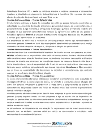45
Estabilidade Emocional (N) – avalia os indivíduos ansiosos e instáveis, propensos a pensamentos
irrealistas e dificuldades de ajustamento; Cultura/Abertura à Experiência (O) – pessoas tolerantes,
abertas à exploração do desconhecido e da experiência em si.
Teorias da Personalidade – Teorias Behavioristas
O behaviorismo estimulou a busca de explicações para além da pessoa, tentando encontrá-las na
estabilidade e permanência da situação ambiental; a personalidade resume-se ao comportamento. A
personalidade não é algo de interno, é a frequência de reforços e punições previamente recebidos em
situações em que ocorreram comportamentos honestos ou agressivos que define se uma pessoa é
honesta ou agressiva. Watson, o fundador do behaviorismo na segunda década do séc. XX, defendeu
a ideia de que a personalidade era o resultado
das experiências do meio e não o resultado de um qualquer factor interno, tipo hereditariedade ou
habilidades pessoais. Skinner foi outro dos investigadores behavioristas que defendeu que o reforço
consistente de certas categorias de respostas, agrupadas se designa por personalidade
Teorias da Personalidade – Teorias Situacionistas
Estas teorias dizem que os comportamentos dependem da situação em que uma pessoa se encontra.
Mischel defendeu que as regularidades observadas no comportamento humano são determinadas
pelas características da situação. As diferenças de personalidade têm origem na exposição a diferentes
estímulos da situação que constituem as experiências próprias da pessoa ao longo da vida. Para a
teoria situacionista um traço de personalidade não é mais do que uma construção do observador que
tanta dar algum sentido ao comportamento que observa nos outros. Hastshorne e May sugeriram
que os traços de personalidade não determinam ou controlam o comportamento, pelo contrário
depende em grande parte dos elementos da situação.
Teorias da Personalidade – Teorias Interaccionistas
As teorias interaccionistas são teorias ecléticas que consideram o comportamento como o resultado da
interacção entre traços e predisposições da pessoa, por um lado, e as circunstâncias da situação, por
outro. Em conjunto influenciam e condicionam o modo como o comportamento se exprime. O
comportamento das pessoas é assim uma função da influência mútua das variáveis da personalidade
com as variáveis da situação.
O interaccionismo descobriu ainda que há pessoas mais receptivas a agir de acordo com disposições
pessoais (traços) enquanto outras são mais propensas a agir de acordo com os imperativos da
situação. As pessoas mais do tipo disposicional revelam consistência de comportamento ao longo do
tempo e através das situações. Na sua fase interaccionista Mischel sublinhou as variáveis cognitivas da
pessoa, em vez dos traços
de personalidade na interpretação de uma situação. Os traços seriam mais de ordem temperamental,
enquanto que as variáveis cognitivas definiriam melhor as competências e estratégias mais
permanentes do comportamento humano.
Descarregado por Miguel Pascoal (musicalmp@gmail.com)
lOMoARcPSD|14779281
 