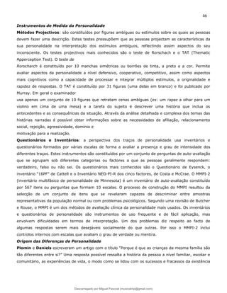 46
Instrumentos de Medida da Personalidade
Métodos Projectivos: são constituídos por figuras ambíguas ou estímulos sobre os quais as pessoas
devem fazer uma descrição. Estes testes pressupõem que as pessoas projectam as características da
sua personalidade na interpretação dos estímulos ambíguos, reflectindo assim aspectos do seu
inconsciente. Os testes projectivos mais conhecidos são o teste de Rorschach e o TAT (Thematic
Apperception Test). O teste de
Rorscharch é constituído por 10 manchas simétricas ou borrões de tinta, a preto e a cor. Permite
avaliar aspectos da personalidade a nível defensivo, cooperativo, competitivo, assim como aspectos
mais cognitivos como a capacidade de processar e integrar múltiplos estímulos, a originalidade e
rapidez de respostas. O TAT é constituído por 31 figuras (uma delas em branco) e foi publicado por
Murray. Em geral o examinador
usa apenas um conjunto de 10 figuras que retratam cenas ambíguas (ex: um rapaz a olhar para um
violino em cima de uma mesa) e a tarefa do sujeito é descrever uma história que inclua os
antecedentes e as consequências da situação. Através da análise detalhada e complexa dos temas das
histórias narradas é possível obter informações sobre as necessidades de afiliação, relacionamento
social, rejeição, agressividade, domínio e
motivação para a realização.
Questionários e Inventários: a perspectiva dos traços de personalidade usa inventários e
questionários formados por várias escalas de forma a avaliar a presença e grau de intensidade dos
diferentes traços. Estes instrumentos são constituídos por um conjunto de perguntas de auto-avaliação
que se agrupam sob diferentes categorias ou factores a que as pessoas geralmente respondem:
verdadeiro, falso ou não sei. Os questionários mais conhecidos são o Questionário de Eysenck, o
inventário “16PF” de Cattell e o Inventário NEO-PI-R dos cinco factores, de Costa e McCrae. O MMPI-2
(inventário multifásico de personalidade de Minnesota) é um inventário de auto-avaliação constituído
por 567 itens ou perguntas que formam 10 escalas. O processo de construção do MMPI resultou da
selecção de um conjunto de itens que se revelaram capazes de descriminar entre amostras
representativas da população normal ou com problemas psicológicos. Segundo uma revisão de Butcher
e Rouse, o MMPI é um dos métodos de avaliação clínica da personalidade mais usados. Os inventários
e questionários de personalidade são instrumentos de uso frequente e de fácil aplicação, mas
envolvem dificuldades em termos de interpretação. Um dos problemas diz respeito ao facto de
algumas respostas serem mais desejáveis socialmente do que outras. Por isso o MMPI-2 inclui
controlos internos com escalas que avaliam o grau de verdade ou mentira.
Origem das Diferenças de Personalidade
Plomin e Daniels escreveram um artigo com o título “Porque é que as crianças da mesma família são
tão diferentes entre si?” Uma resposta possível ressalta a história da pessoa a nível familiar, escolar e
comunitário, as experiências de vida, o modo como se lidou com os sucessos e fracassos da existência
Descarregado por Miguel Pascoal (musicalmp@gmail.com)
lOMoARcPSD|14779281
 