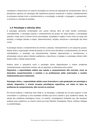 4
consideram o beaviorismo um sistema incompleto em termos de explicação do comportamento. Sem a
perspectiva cognitiva em psicologia não classificaria possível caracterizar e explicar satisfatoriamente
os processos mentais como o reconhecimento e a recordação, a atenção, a linguagem, o pensamento,
o raciocínio e a tomada de decisões.
1.3 Psicologia e ciências afins
A psicologia apresenta similaridades com outras ciências afins de onde recolhe contributos,
nomeadamente: a sociologia (estuda o comportamento de grupos em larga escala); a antropologia
(estuda o modo como o homem forma comunidades, sociedades e nações e como evolui ao longo dos
tempos); a biologia (estuda a origem, desenvolvimento, funções, estruturas e reprodução dos seres
vivos).
A psicologia estuda o comportamento de animais e pessoas, individualmente ou em pequenos grupos.
Estuda ainda a organização mental da pessoa e a forma como ela afecta o comportamento. Em termos
metodológicos, a sociologia usa frequentemente métodos observacionais e correlacionais; a
antropologia cultural aplica métodos qualitativos e descritivos; a biologia e a psicologia utilizam além
destes ainda o método experimental.
Embora tanto a psiquiatria como a psicologia clínica diagnostiquem e tratem problemas
comportamentais e desordens mentais, são as seguintes, as diferenças entre ambas:
Psiquiatria → especialidade médica que estuda o comportamento dito anormal, como as
desordens comportamentais e mentais e os profissionais estão autorizados a receitar
medicamentos para tratamento.
Psicologia clínica → especialidade obtida numa licenciatura e pós-graduação em psicologia e
estuda, diagnostica e orienta terapias psicológicas específicas, em todos os tipos de
problemas de comportamento, dito normal ou anormal.
Em termos práticos, a diferença mais nítida é, na Psicologia, a obtenção de um grau superior a nível
universitário e a pertença a uma sociedade científica que torne credível o grau académico obtido. No
estudo dos problemas psicológicos houve, no entanto, investigadores brilhantes que não possuíam
qualquer grau académico, ou mesmo outros que eram filósofos, fisiologistas, físicos, médicos, biólogos
ou epistemólogos.
Descarregado por Miguel Pascoal (musicalmp@gmail.com)
lOMoARcPSD|14779281
 
