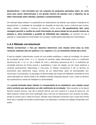 6
Questionários → são formados por um conjunto de perguntas planeadas sobre um certo
tema para serem administradas a um grande número de pessoas com o objectivo de se
obter informação sobre atitudes, opiniões e comportamentos.
Um exemplo deste método é o questionário de metamemória de Zelinski, que estuda a frequência do
esquecimento e a qualidade de recordação em situações do dia-a-dia, como a memória para nomes,
datas, tarefas, moradas e números de telefone, entre outros. Os questionários têm como
vantagem permitir a recolha de muita informação em pouco tempo de um grande número de
pessoas e, como limitações a questão da fiabilidade das respostas, do contexto em que é
aplicado e a capacidade do entrevistador em conseguir colaboração/cooperação dos entrevistados.
1.4.2 Método correlacional
Método correlacional → Tem por objectivo determinar uma relação entre duas ou mais
variáveis, podendo esta ser positiva (+1), negativa (-1), ou inexistente (tende para zero).
O tipo de relação é determinado a partir de uma análise estatística: o teste de correlação. Os valores
de correlação variam entre –1 e +1. Quando as variáveis estão relacionadas entre si o coeficiente
aproxima-se de –1 ou +1. Se a relação for nula o coeficiente aproxima-se de 0. O coeficiente de
correlação descreve de forma precisa e quantitativa o grau de relação, ao dar sinais positivos a
variáveis positivamente relacionadas e vice-versa. O método correlacional é útil no domínio da
psicometria para determinar traços comuns de um determinado estilo de personalidade (ex:
introversão e extroversão), na psicologia na determinação dos índices de fidelidade (consistência entre
várias aplicações do mesmo teste) e de validade (medição adequada daquilo a que o teste se destina)
dos questionários e testes de inteligência e personalidade.
Uma grande limitação deste método é a incapacidade de se estabelecer uma relação causal
entre variáveis que apresentam um alto coeficiente de correlação. Pode suspeitar-se de alguns
factores causais comuns, mas não é possível afirmar que uma variável é a causa de outra (ex: em
Itália surgiram mortes sem haver explicação clara, mas que se relacionavam com consumo de azeite,
donde se concluiu que o azeite era tóxico. Estudos mais profundos concluíram que a causa das mortes
tinha sido a ingestão de tomates contaminados com pesticidas e comidos em saladas temperadas com
azeite.
Descarregado por Miguel Pascoal (musicalmp@gmail.com)
lOMoARcPSD|14779281
 