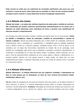 7
Pode concluir-se então que um coeficiente de correlação significativo não prova que uma
variável é a causa de outra, antes indica que as variações no valor de uma variável prevêem
variações noutra variável. A causa determina-se pela investigação experimental.
1.4.3 Método dos testes
Método dos testes → os testes são métodos objectivos de observação e medida de variáveis.
São constituídos por tarefas uniformes administradas individualmente ou em grupo com o
objectivo de medir diferenças entre indivíduos de forma a permitir uma classificação de
natureza mental e comportamental.
Em psicologia há centena de testes, escalas e medidas que podem dividir-se em vários grupos: testes
de aptidão e inteligência; testes de realização; medidas de personalidade e escalas de
valores e atitudes. Através dos testes elaborados para o efeito podem ser analisadas variáveis de
comportamento como a ansiedade ou o autoritarismo; a inteligência geral ou aptidões específicas
como a fluência verbal ou o raciocínio espacial; realização escolar, como o nível de leitura ou de
aritmética, etc. Os testes são instrumentos importantes de medida não só em psicologia, como
também em investigação, após terem sido normalizados e aplicados a amostras representativas. A
construção e normalização de um teste são tarefas longas e complexas. Podem esclarecer, por ex:
qual o nível de desenvolvimento intelectual de uma criança desde a infância à adolescência, ou o
eventual declínio cognitivo de uma pessoa durante a idade adulta. Os testes são um meio
indispensável para ajudar a esclarecer diferenças de grupo em função de variáveis como a instrução
ou o meio sócio-cultural.
1.4.4 Método diferencial
Método diferencial → O método diferencial tem por objectivo investigar o desempenho de
dois ou mais grupos que se distinguem na base de uma variável pré-existente (idade,
habilitações, género, etc).
Um ex: Análise de resultados de uma prova de memória entre dois grupos, um do género feminino e
outro masculino. O género é a variável independente porque define os grupos. Desempenho de
memória é variável dependente. Problema: Dificuldade de controlo das variáveis que concorrem com
a variável independente. No ex: anterior foi o género, mas a memória também varia com a idade,
Descarregado por Miguel Pascoal (musicalmp@gmail.com)
lOMoARcPSD|14779281
 