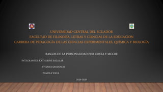 UNIVERSIDAD CENTRAL DEL ECUADOR
FACULTAD DE FILOSOFÍA, LETRAS Y CIENCIAS DE LA EDUCACIÓN
CARRERA DE PEDAGOGÍA DE LAS CIENCIAS EXPERIMENTALES, QUÍMICA Y BIOLOGÍA
RASGOS DE LA PERSONALIDAD POR COSTA Y MCCRE
INTEGRANTES: KATHERINE SALAZAR
VIVIANA SANDOVAL
PAMELA VACA
2020-2020
 
