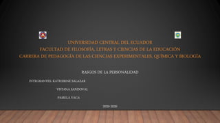 UNIVERSIDAD CENTRAL DEL ECUADOR
FACULTAD DE FILOSOFÍA, LETRAS Y CIENCIAS DE LA EDUCACIÓN
CARRERA DE PEDAGOGÍA DE LAS CIENCIAS EXPERIMENTALES, QUÍMICA Y BIOLOGÍA
RASGOS DE LA PERSONALIDAD
INTEGRANTES: KATHERINE SALAZAR
VIVIANA SANDOVAL
PAMELA VACA
2020-2020
 