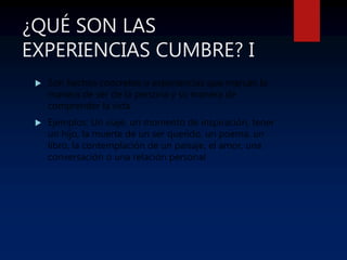 ¿QUÉ SON LAS
EXPERIENCIAS CUMBRE? I
 Son hechos concretos o experiencias que marcan la
manera de ser de la persona y su manera de
comprender la vida
 Ejemplos: Un viaje, un momento de inspiración, tener
un hijo, la muerte de un ser querido, un poema, un
libro, la contemplación de un paisaje, el amor, una
conversación o una relación personal
 