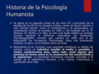 Historia de la Psicología
Humanista
 Se gesta en la segunda mitad de los años 50 y principios de la
decada de los 60 en los Estados Unidos, como un tercer camino o
una "tercera fuerza" junto al conductismo y el psicoanalisis, su
constitucion formal se produjo en 1961 y fue fundada por A. H.
Maslow, Ch. Buhler y R. May, un año mas tarde celebra su primera
reunion nacional la American Association for Humanistic
Psychology(AAPH, nombre que cambio en 1969 por el de
Association for Humanistic Psychology), tiene una orientación
holística, es decir, ve al hombre como un todo.
 Representa al ser humano cuya actividad constituye su objeto de
estudio, como un individuo sensible al medio y sometido a
ciertos condicionantes pero, sobre todo, como alguien que
participa de forma activa en la construcción del conocimiento y
la experiencia. La psicología humanista concede prioridad a la
validez de la experiencia humana, a los valores, intenciones y
significado de la vida;
 