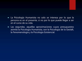  La Psicología Humanista no solo se interesa por lo que la
persona es en el presente, si no por lo que puede llegar a ser
en el curso de su vida.
 Las segundas, aquellas aproximaciones cuyos presupuestos
asimila la Psicologia Humanista, son la Psicologia de la Gestalt,
la Fenomenologia y la Psicologia Existencial.
 