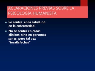 ACLARACIONES PREVIAS SOBRE LA
PSICOLOGÍA HUMANISTA
 Se centra en la salud, no
en la enfermedad
 No se centra en casos
clínicos, sino en personas
sanas, pero tal vez
“insatIsfechas”
 