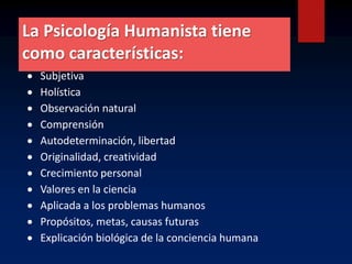 La Psicología Humanista tiene
como características:
 Subjetiva
 Holística
 Observación natural
 Comprensión
 Autodeterminación, libertad
 Originalidad, creatividad
 Crecimiento personal
 Valores en la ciencia
 Aplicada a los problemas humanos
 Propósitos, metas, causas futuras
 Explicación biológica de la conciencia humana
 