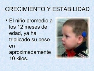 CRECIMIENTO Y ESTABILIDAD El niño promedio a los 12 meses de edad, ya ha triplicado su peso en aproximadamente 10 kilos. 