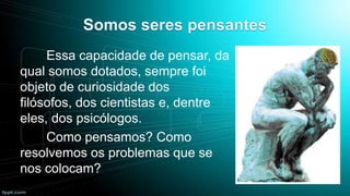 Essa capacidade de pensar, da
qual somos dotados, sempre foi
objeto de curiosidade dos
filósofos, dos cientistas e, dentre
eles, dos psicólogos.
Como pensamos? Como
resolvemos os problemas que se
nos colocam?

 