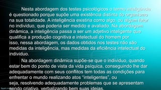 Nesta abordagem dos testes psicológicos o termo inteligência
é questionado porque supõe uma existência distinta do organismo
na sua totalidade. A inteligência existiria como algo, ou algum fator
no individuo, que poderia ser medido e avaliado. Na abordagem
dinâmica, a inteligência passa a ser um adjetivo inteligente que
qualifica a produção cognitiva e intelectual do homem por
isso, nessa abordagem, os dados obtidos nos testes não são
medidas da inteligência, mas medidas da eficiência intelectual do
individuo.
Na abordagem dinâmica supõe-se que o individuo, quando
estar bem do ponto de vista da vida psíquica, conseguindo lhe dar
adequadamente com seus conflitos tem todas as condições para
enfrentar o mundo realizando atos “inteligentes”, ou
seja, resolvendo adequadamente problemas que se apresentam

 