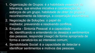1. Organização de Grupos: é a habilidade essencial da
liderança, que envolve iniciativa e coordenação de
esforços de um grupo, habilidade de obter do grupo o
reconhecimento da liderança, a cooperação espontânea;
2. Negociação de Soluções: o papel do
mediador, prevenindo e resolvendo conflitos;
3. Empatia - Sintonia Pessoal: é a capacidade
de, identificando e entendendo os desejos e sentimentos
das pessoas, responder (reagir) de forma apropriada de
forma a canalizá-los ao interesse comum;
4. Sensibilidade Social: é a capacidade de detectar e
identificar sentimentos e motivos das pessoas.

 