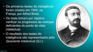 • Os primeiros testes de inteligência
foram criados em 1904, na
França, por Alfred Binet;
• Os teste tinham por objetivo
verificar os progressos de crianças
deficientes do ponto de vista
intelectual;
• O resultado dos testes de
inteligência são representados pelo
Quociente Intelectual (Q.I.).

 