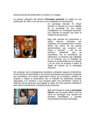 donde las personas desarrollan un empleo o un trabajo.
La primera utilización del término Psicología Industrial se realizó en una
publicación de 1904 y fue fruto de un error tipográfico de transcripción.
Un psicólogo llamado W. Bryan
escribió un artículo en el que hablaba
de la necesidad de una mayor
investigación en “Psicología Individual”
con respecto al impacto que tiene el
trabajo en las personas.
Bajo esta premisa se comenzaron a
utilizar algunos principios que
explicaban el comportamiento humano
dentro del marco de las teorías
administrativas que surgieron con
Taylor y Jonhson, y uno de los
primeros problemas que se
presentaron fue la importancia de
seleccionar al personal que trabajaba
en la empresa con la finalidad de
mejorar la productividad de la industria
y es así como se empieza a definir el
objeto de estudio de la psicología
industrial.
Sin embargo otros investigadores decidieron extrapolar algunas fundamentos
de las teorías de aprendizaje o de la teoría psicosocial para generar esquemas
que permitieran una buena organización dentro de la empresa, también se
empezó a utilizar la psicometría con la finalidad de desarrollar pruebas
adecuadas a la industria y que arrojaran datos que permitieran mejorar la
selección de las personas que trabajan en ellas, así como generar indicadores
para medir el rendimiento y actitudes de las personas.
Bajo este esquema surge la psicología
laboral, que se puede definir como la
rama de psicología que estudia los
procesos psicológicos y sociales
involucrados el proceso del trabajo.
 
