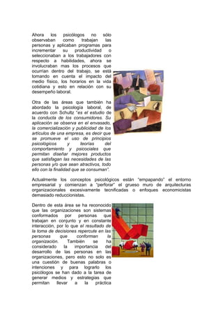 Ahora los psicólogos no sólo
observaban como trabajan las
personas y aplicaban programas para
incrementar su productividad o
seleccionaban a los trabajadores con
respecto a habilidades, ahora se
involucraban mas los procesos que
ocurrían dentro del trabajo, se está
tomando en cuenta el impacto del
medio físico, los horarios en la vida
cotidiana y esto en relación con su
desempeño laboral.
Otra de las áreas que también ha
abordado la psicología laboral, de
acuerdo con Schultz “es el estudio de
la conducta de los consumidores. Su
aplicación se observa en el envasado,
la comercialización y publicidad de los
artículos de una empresa, es decir que
se promueve el uso de principios
psicológicos y teorías del
comportamiento y psicociales que
permitan diseñar mejores productos
que satisfagan las necesidades de las
personas y/o que sean atractivos, todo
ello con la finalidad que se consuman”.
Actualmente los conceptos psicológicos están “empapando” el entorno
empresarial y comienzan a “perforar” el grueso muro de arquitecturas
organizacionales excesivamente tecnificadas o enfoques economicistas
demasiado reduccionistas.
Dentro de esta área se ha reconocido
que las organizaciones son sistemas
conformados por personas que
trabajan en conjunto y en constante
interacción, por lo que el resultado de
la toma de decisiones repercute en las
personas que conforman la
organización. También se ha
considerado la importancia del
desarrollo de las personas en las
organizaciones, pero esto no solo es
una cuestión de buenas palabras o
intenciones y para lograrlo los
psicólogos se han dado a la tarea de
generar medios y estrategias que
permitan llevar a la práctica
 