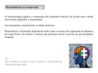 Reactualização ou recuperaçãoReactualização ou recuperação
•A reactualização implica a recuperação dos conteúdos mnésicos de acordo com o modo
como foram adquiridos e armazenados.
•Ao reactualizar, reconstruímos os dados mnésicos.
•Reactualizar a informação depende do modo como a mesma está organizada na Memória
de Longo Prazo e do recurso a indicios que permitam iniciar a procura do que desejamos
recuperar.
Ex:
Os estudantes ao fazem testes recorrem a ritualização da
informação aprendida.
 