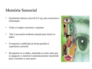 Memória Sensorial
• Geralmente demora cerca de 0,5 seg. para armazenar a
informação.
• Todos os órgãos sensoriais a registam
• Não é necessária nenhuma atenção para inserir os
dados
• O material é codificado de forma paralela à
experiência sensorial
• Recuperam-se os dados, atentando-se neles antes que
se apaguem; o material é automaticamente transferido
para a memória a curto prazo
 