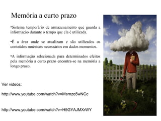 Memória a curto prazo
•Sistema temporário de armazenamento que guarda a
informação durante o tempo que ela é utilizada.
•É a área onde se atualizam e são utilizados os
conteúdos mnésicos necessários em dados momentos.
•A informação selecionada para determinados efeitos
pela memória a curto prazo encontra-se na memória a
longo prazo.
Ver videos:
http://www.youtube.com/watch?v=Msrnzo5wNCc
http://www.youtube.com/watch?v=H5GYAJMXrWY
 